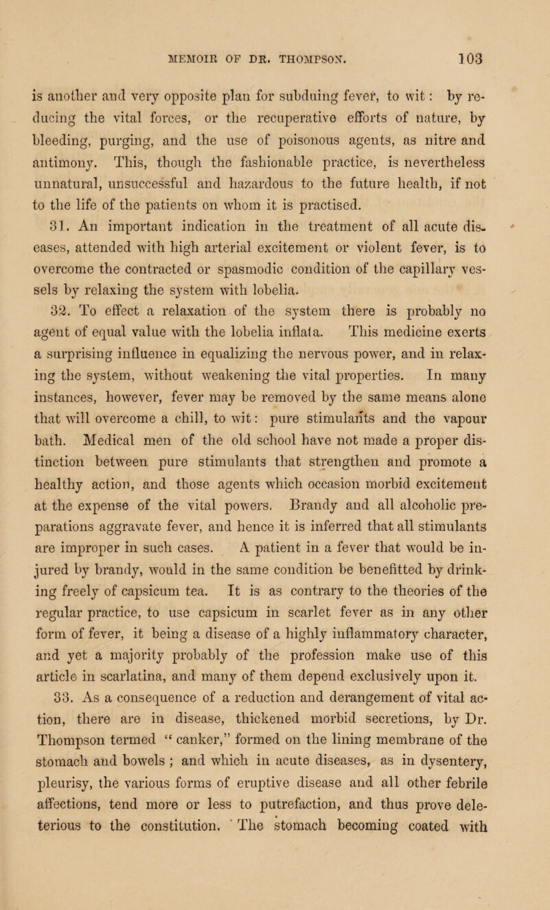 is another and very opposite plan for subduing fever, to wit: by re¬ ducing the vital forces, or the recuperative efforts of nature, by bleeding, purging, and the use of poisonous agents, as nitre and antimony. This, though the fashionable practice, is nevertheless unnatural, unsuccessful and hazardous to the future health, if not to the life of the patients on whom it is practised. 31. An important indication in the treatment of all acute dis¬ eases, attended with high arterial excitement or violent fever, is to overcome the contracted or spasmodic condition of the capillary ves¬ sels by relaxing the system with lobelia. 32. To effect a relaxation of the system there is probably no agent of equal value with the lobelia inflat a. This medicine exerts a surprising influence in equalizing the nervous power, and in relax¬ ing the system, without weakening the vital properties. In many instances, however, fever may be removed by the same means alone that will overcome a chill, to wit: pure stimulants and the vapour hath. Medical men of the old school have not made a proper dis¬ tinction between pure stimulants that strengthen and promote a healthy action, and those agents which occasion morbid excitement at the expense of the vital powers. Brandy and all alcoholic pre¬ parations aggravate fever, and hence it is inferred that all stimulants are improper in such cases. A patient in a fever that would be in¬ jured by brandy, would in the same condition be benefitted by drink¬ ing freely of capsicum tea. It is as contrary to the theories of the regular practice, to use capsicum in scarlet fever as in any other form of fever, it being a disease of a highly inflammatory character, and yet a majority probably of the profession make use of this article in scarlatina, and many of them depend exclusively upon it. 33. As a consequence of a reduction and derangement of vital ac¬ tion, there are in disease, thickened morbid secretions, by Dr. Thompson termed “ canker,” formed on the lining membrane of the stomach aud bowels ; and which in acute diseases, as in dysentery, pleurisy, the various forms of eruptive disease and all other febrile affections, tend more or less to putrefaction, and thus prove dele¬ terious to the constitution. The stomach becoming coated with