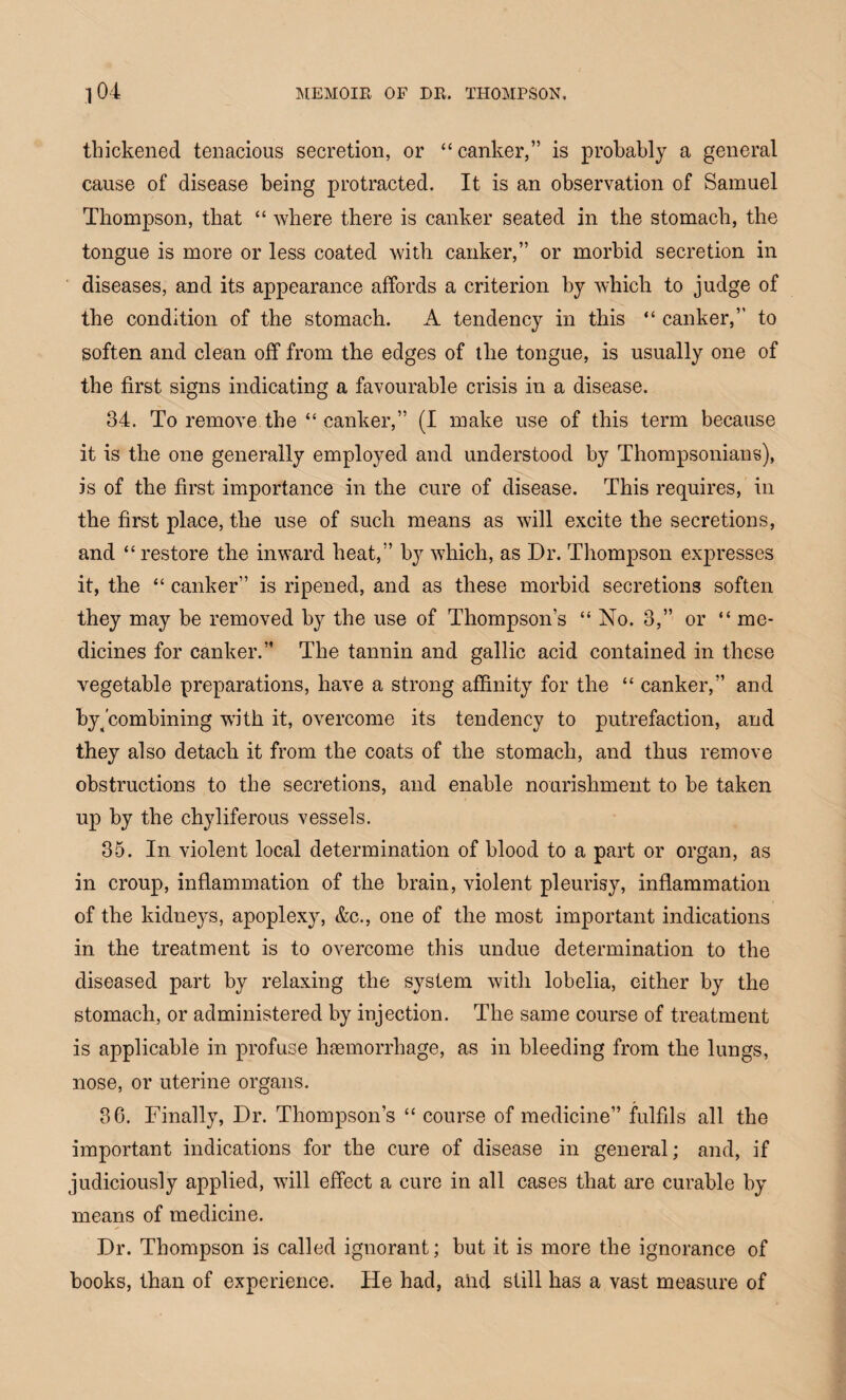thickened tenacious secretion, or “ canker,” is probably a general cause of disease being protracted. It is an observation of Samuel Thompson, that “ where there is canker seated in the stomach, the tongue is more or less coated with canker,” or morbid secretion in diseases, and its appearance affords a criterion by which to judge of the condition of the stomach. A tendency in this “ canker,” to soften and clean off from the edges of the tongue, is usually one of the first signs indicating a favourable crisis in a disease. 34. To remove the “ canker,” (I make use of this term because it is the one generally employed and understood by Thompsonians), is of the first importance in the cure of disease. This requires, in the first place, the use of such means as will excite the secretions, and “restore the inward heat,” by which, as Dr. Thompson expresses it, the “ canker” is ripened, and as these morbid secretions soften they may be removed by the use of Thompson’s “ No. 3,” or “ me¬ dicines for canker.” The tannin and gallic acid contained in these vegetable preparations, have a strong affinity for the “ canker,” and byjcombining with it, overcome its tendency to putrefaction, and they also detach it from the coats of the stomach, and thus remove obstructions to the secretions, and enable nourishment to he taken up by the chyliferous vessels. 35. In violent local determination of blood to a part or organ, as in croup, inflammation of the brain, violent pleurisy, inflammation of the kidneys, apoplexy, &c., one of the most important indications in the treatment is to overcome this undue determination to the diseased part by relaxing the system with lobelia, either by the stomach, or administered by injection. The same course of treatment is applicable in profuse haemorrhage, as in bleeding from the lungs, nose, or uterine organs. 36. Finally, Dr. Thompson’s “ course of medicine” fulfils all the important indications for the cure of disease in general; and, if judiciously applied, will effect a cure in all cases that are curable by means of medicine. Dr. Thompson is called ignorant; but it is more the ignorance of books, than of experience. He had, and still has a vast measure of