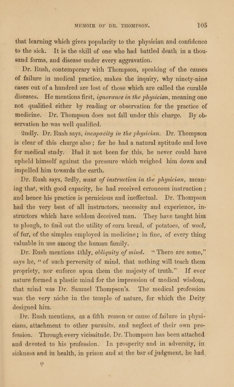 that learning which gives popularity to the physician and confidence to the sick. It is the skill of one who had battled death in a thou¬ sand forms, and disease under every aggravation. Dr. Rush, contemporary with Thompson, speaking of the causes of failure in medical practice, makes the inquiry, why ninety-nine cases out of a hundred are lost of those which are called the curable diseases. He mentions first, ignorance in the qjhysician, meaning one not qualified either by reading or observation for the practice of medicine. Dr. Thompson does not fall under this charge. By ob¬ servation he was well qualified. 2ndly. Dr. Rush says, incapacity in the physician. Dr. Thompson is clear of this charge also ; for he had a natural aptitude and love for medical study. Had it not been for this, he never could have upheld himself against the pressure which weighed him down and impelled him towards the earth. Dr. Rush says, 3rdly, want of instruction in the physician, mean¬ ing that, with good capacity, he had received erroneous instruction; and hence his practice is pernicious and ineffectual. Dr. Thompson had the very best of all instructors, necessity and experience, in¬ structors which have seldom deceived man. They have taught him to plough, to find out the utility of corn bread, of potatoes, of wool, of fur, of the simples employed in medicine; in fine, of every thing valuable in use among the human family. Dr. Rush mentions 4tlily, obliquity of mind. “ There are some,” says he, “ of such perversity of mind, that nothing will teach them propriety, nor enforce upon them the majesty of truth.” If ever nature formed a plastic mind for the impression of medical wisdom, that mind was Dr. Samuel Thompson’s. The medical profession was the very niche in the temple of nature, for which the Deity designed him. Dr. Rush mentions, as a fifth reason or cause of failure in physi¬ cians, attachment to other pursuits, and neglect of their own pro¬ fession. Through every vicissitude, Dr. Thompson has been attached and devoted to his profession. In prosperity and in adversity, in sickness and in health, in prison and at the bar of judgment, he had o