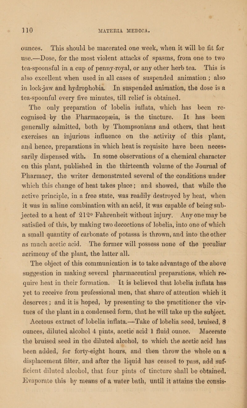 ounces. This should be macerated one week, when it will he fit for use.—Dose, for the most violent attacks of spasms, from one to two tea-spoonsful in a cup of penny-royal, or any other herb tea. This is also excellent when used in all cases of suspended animation ; also in lock-jaw and hydrophobia. In suspended animation, the dose is a tea-spoonful every five minutes, till relief is obtained. The only preparation, of lobelia inflata, which has been re¬ cognised by the Pharmacopseia, is the tincture. It has been generally admitted, both by Thompsonians and others, that heat exercises an injurious influence on the activity of this plant, and hence, preparations in which heat is requisite have been neces¬ sarily dispensed with. In some observations of a chemical character on this plant, published in the thirteenth volume of the Journal of Pharmacy, the writer demonstrated several of the conditions under which this change of heat takes place; and showed, that while the active principle, in a free state, was readily destroyed by heat, when it was in saline combination with an acid, it was capable of being sub¬ jected to a heat of 212° Fahrenheit without injury. Any one may he satisfied of this, by making two decoctions of lobelia, into one of which a small quantity of carbonate of potassa is thrown, and into the other as much acetic acid. The former will possess none of the peculiar acrimony of the plant, the latter all. The object of this communication is to take advantage of the above suggestion in making several pharmaceutical prejoarations, which re¬ quire heat in their formation. It is believed that lobelia inflata has yet to. receive from professional men, that share of attention which it deserves ; and it is hoped, by presenting to the practitioner the vir¬ tues of the plant in a condensed form, that he will take up the subject. Acetous extract of lobelia inflata.—Take of lobelia seed, bruised, 8 ounces, diluted alcohol 4 pints, acetic acid 1 fluid ounce. Macerate the bruised seed in the diluted alcohol, to which the acetic acid has been added, for forty-eight hours, and then throw the whole on a displacement filter, and after the liquid has ceased to pass, add suf¬ ficient diluted alcohol, that four pints of tincture shall he obtained. Evaporate this by means of a water bath, until it attains the consis-