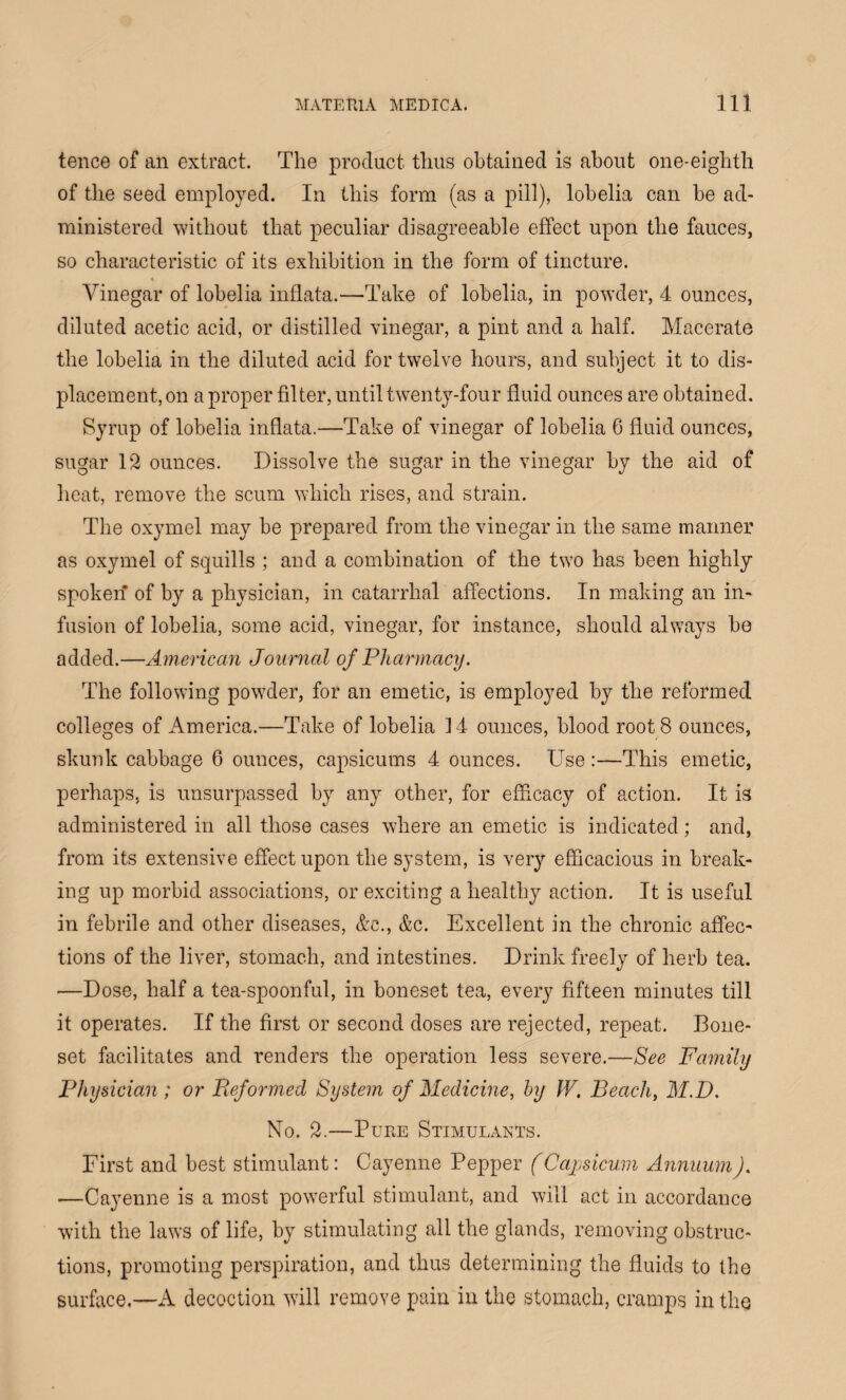 tence of an extract. The product thus obtained is about one-eighth of the seed employed. In this form (as a pill), lobelia can be ad¬ ministered without that peculiar disagreeable effect upon the fauces, so characteristic of its exhibition in the form of tincture. Vinegar of lobelia inflata.—Take of lobelia, in powder, 4 ounces, diluted acetic acid, or distilled vinegar, a pint and a half. Macerate the lobelia in the diluted acid for twelve hours, and subject it to dis¬ placement, on a proper filter, until twenty-four fluid ounces are obtained. Syrup of lobelia inflata.—Take of vinegar of lobelia 6 fluid ounces, sugar 12 ounces. Dissolve the sugar in the vinegar by the aid of heat, remove the scum which rises, and strain. The oxymel may be prepared from the vinegar in the same manner as oxymel of squills ; and a combination of the two has been highly spoken’ of by a physician, in catarrhal affections. In making an in¬ fusion of lobelia, some acid, vinegar, for instance, should always be added.—American Journal of Pharmacy. The following powder, for an emetic, is employed by the reformed colleges of America.—Take of lobelia 14 ounces, blood root 8 ounces, skunk cabbage 6 ounces, capsicums 4 ounces. Use:—This emetic, perhaps, is unsurpassed by any other, for efficacy of action. It is administered in all those cases where an emetic is indicated; and, from its extensive effect upon the system, is very efficacious in break¬ ing up morbid associations, or exciting a healthy action. It is useful in febrile and other diseases, &c., &c. Excellent in the chronic affec¬ tions of the liver, stomach, and intestines. Drink freely of herb tea. —Dose, half a tea-spoonful, in boneset tea, every fifteen minutes till it operates. If the first or second doses are rejected, repeat. Bone- set facilitates and renders the operation less severe.—See Family Physician ; or Reformed System of Medicine, by W. Beach, M.D. No. 2.—Pure Stimulants. First and best stimulant: Cayenne Pepper (Capsicum Annuum). •—Cayenne is a most powerful stimulant, and will act in accordance with the laws of life, by stimulating all the glands, removing obstruc¬ tions, promoting perspiration, and thus determining the fluids to the surface.—A decoction will remove pain in the stomach, cramps in the