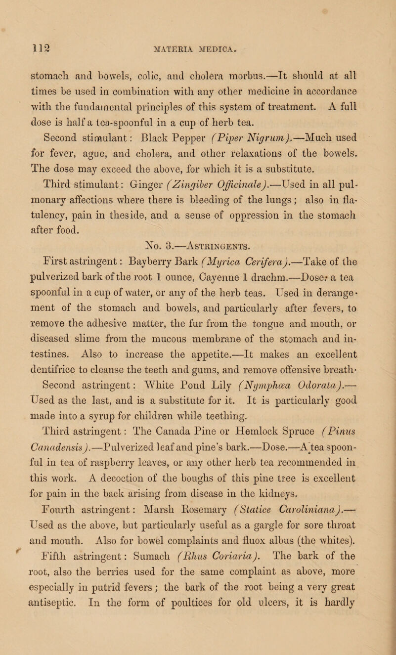 stomach and bowels, colic, and cholera morbus.—It should at all times be used in combination with any other medicine in accordance with the fundamental principles of this system of treatment. A full dose is half a tea-spoonful in a cup of herb tea. Second stimulant: Black Pepper (Piper Nigrum).—Much used for fever, ague, and cholera, and other relaxations of the bowels. The dose may exceed the above, for which it is a substitute. Third stimulant: Ginger (Zingiber Officinale).—Used in all pul¬ monary affections where there is bleeding of the lungs; also in fla¬ tulency, pain in theside, and a sense of oppression in the stomach after food. No. 3.—Astringents. First astringent: Bayberry Bark (Myrica Cerifera).—Take of the pulverized bark of the root 1 ounce, Cayenne 1 drachm.—Dose.* a tea spoonful in a cup of water, or any of the herb teas. Used in derange¬ ment of the stomach and bowels, and particularly after fevers, to remove the adhesive matter, the fur from the tongue and mouth, or diseased slime from the mucous membrane of the stomach and in¬ testines. Also to increase the appetite.—It makes an excellent dentifrice to cleanse the teeth and gums, and remove offensive breath- Second astringent: White Pond Lily (Nymphoea Odorata).— Used as the last, and is a substitute for it. It is particularly good made into a syrup for children while teething. Third astringent: The Canada Pine or Hemlock Spruce (Pinus Canadensis).—Pulverized leaf and pine’s bark.—Dose.—A^tea spoon- fid in tea of raspberry leaves, or any other herb tea recommended in this work. A decoction of the boughs of this pine tree is excellent for pain in the back arising from disease in the kidneys. Fourth astringent: Marsh Rosemary (Statice Caroliniana).— Used as the above, but particularly useful as a gargle for sore throat and mouth. Also for bowel complaints and fluox albus (the whites). Fifth astringent: Sumach (Rhus Coriaria). The bark of the root, also the berries used for the same complaint as above, more especially in putrid fevers; the bark of the root being a very great antiseptic. In the form of poultices for old ulcers, it is hardly