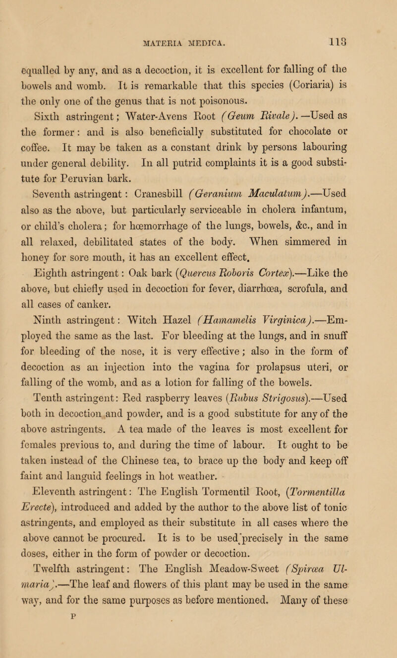 equalled by any, and as a decoction, it is excellent for falling of the bowels and womb. It is remarkable that this species (Coriaria) is the only one of the genus that is not poisonous. Sixth astringent; Water-Avens Root (Geum Rivale). —Used as the former: and is also beneficially substituted for chocolate or coffee. It may be taken as a constant drink by persons labouring under general debility. In all putrid complaints it is a good substi¬ tute for Peruvian bark. Seventh astringent: Cranesbill (Geranium MaculatumJ.—Used also as the above, but particularly serviceable in cholera infantum, or child’s cholera; for hoemorrhage of the lungs, bowels, &c., and in all relaxed, debilitated states of the body. When simmered in honey for sore mouth, it has an excellent effect. Eighth astringent: Oak bark (Quercus Roboris Cortex).—Like the above, but chiefly used in decoction for fever, diarrhoea, scrofula, and all cases of canker. Ninth astringent: Witch Hazel (Hamamelis Virginica).—Em¬ ployed the same as the last. For bleeding at the lungs, and in snuff for bleeding of the nose, it is very effective; also in the form of decoction as an injection into the vagina for prolapsus uteri, or falling of the womb, and as a lotion for falling of the bowels. Tenth astringent: Red raspberry leaves (Ritbus Strigosus).—Used both in decoction and powder, and is a good substitute for any of the above astringents. A tea made of the leaves is most excellent for females previous to, and during the time of labour. It ought to be taken instead of the Chinese tea, to brace up the body and keep off faint and languid feelings in hot weather. Eleventh astringent: The English Tormentil Root, (Tormentilla Erecte), introduced and added by the author to the above list of tonic astringents, and employed as their substitute in all cases where the above cannot be procured. It is to be usedjprecisely in the same doses, either in the form of powder or decoction. Twelfth astringent: The English Meadow-Sweet (Spircea XJl- maria).—The leaf and flowers of this plant may be used in the same way, and for the same purposes as before mentioned. Many of these p
