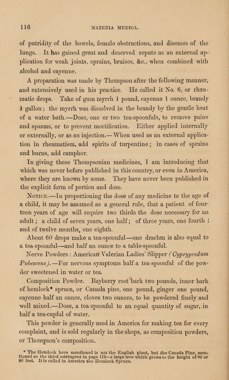 of putridity of the bowels, female obstructions, and diseases of the lungs. It has gained great and deserved repute as an external ap¬ plication for weak joints, sprains, bruises, &c., when combined with alcohol and cayenne. A preparation was made by Thompson after the following manner, and extensively used in his practice. He called it No. 6, or rheu¬ matic drops. Take of gum myrrh 1 pound, cayenne 1 ounce, brandy 1 gallon; the myrrh was dissolved in the brandy by the gentle heat of a water bath.—Dose, one or two tea-spoonfuls, to remove pains and spasms, or to prevent mortification. Either applied internally or externally, or as an injection.—When used as an external applica¬ tion in rheumatism, add spirits of turpentine ; in cases of sprains and burns, add camphor. In giving these Thompsonian medicines, I am introducing that which was never before published in this country, or even in America, where they are known by some. They have never been published in the explicit form of portion and dose. Notice.—In proportioning the dose of any medicine to the age of a child, it may be assumed as a general rule, that a patient of four¬ teen years of age will require two thirds the dose necessary for an adult; a child of seven years, one half; of three years, one fourth ; and of twelve months, one eighth. About 60 drops make a tea-spoonful—one drachm is also equal to a tea-spoonful—and half an ounce to a table-spoonful. Nerve Powders : American Valerian Ladies’ Slipper (Cyprypredum Pubescens). —For nervous symptoms half a tea-spoonful of the pow¬ der sweetened in water or tea. Composition Powder. Bayberry root bark two pounds, inner bark of hemlock* spruce, or Canada pine, one pound, ginger one pound, cayenne half an ounce, cloves two ounces, to be powdered finely and well mixed.—Dose, a tea-spoonful to an equal quantity of sugar, in half a tea-cupful of water. This powder is generally used in America for making tea for every complaint, and is sold regularly in the shops, as composition powders, or Thompson’s composition. * The Hemlock here mentioned is not the English plant, but the Canada Pine, men¬ tioned as the third astringent in page 112—a large tree which grows to the height of 80 or 90 feet. It is called in America the Hemlock Spruce.