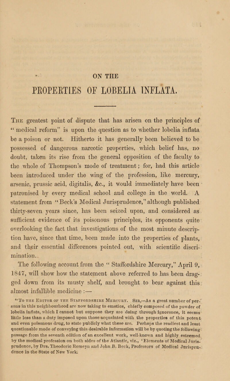 ON THE PROPERTIES OE LOBELIA INFLATA, The greatest point of dispute that has arisen on the principles of “ medical reform” is upon the question as to whether lobelia inflata be a poison or not. Hitherto it has generally been believed to he possessed of dangerous narcotic properties, which belief has, no doubt, taken its rise from the general opposition of the faculty to the whole of Thompson’s mode of treatment; for, had this article been introduced under the wing of the profession, like mercury, arsenic, prussic acid, digitalis, &c., it would immediately have been patronised by every medical school and college in the world. A statement from “Beck’s Medical Jurisprudence,”although published thirty-seven years since, has been seized upon, and considered as sufficient evidence of its poisonous principles, its opponents quite overlooking the fact that investigations of the most minute descrip¬ tion have, since that time, been made into the properties of plants, and their essential differences pointed out, with scientific discri¬ mination.. The following account from the “ Staffordshire Mercury,” April 9, 1847, will show how the statement above referred to has been drag¬ ged down from its musty shelf, and brought to bear against this almost infallible medicine :— “To the Editor op the Staffordshire Mercury. Sir,—As a great number of per- sons in this neighbourhood are now taking to emetics, chiefly composed of the powder of lobelia inflata, which I cannot but suppose they are doing through ignorance, it seems little less than a duty imposed upon those acquainted with the properties of this potent and even poisonous drug, to state publicly what these are. Perhaps the readiest and least questionable mode of conveying this desirable information will be by quoting the following passage from the seventh edition of an excellent work, well-known and highly esteemed by the medical profession on both sides of the Atlantic, viz., ‘Elements of Medical Juris¬ prudence, by Drs. Theodoric Romeyu and John B. Beck, Professors of Medical Jurispru¬ dence in the State of New York.