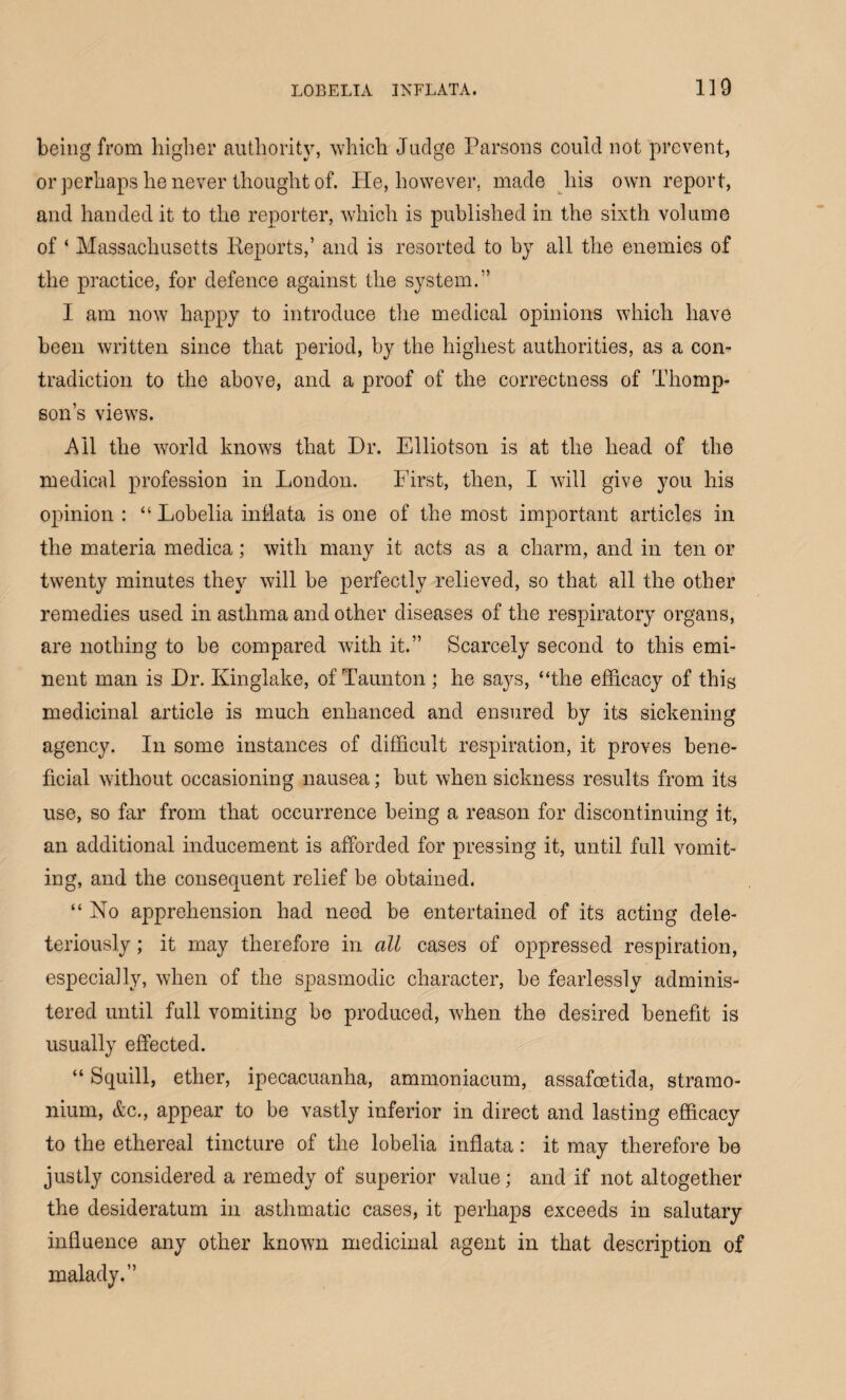 being from higher authority, which Judge Parsons could not prevent, or perhaps he never thought of. He, however, made his own report, and handed it to the reporter, which is published in the sixth volume of ‘ Massachusetts Reports,’ and is resorted to by all the enemies of the practice, for defence against the system.” I am now happy to introduce the medical opinions which have been written since that period, by the highest authorities, as a con¬ tradiction to the above, and a proof of the correctness of Thomp¬ son’s views. Ail the world knows that Dr. Elliotson is at the head of the medical profession in London. First, then, I w7ill give you his opinion : “ Lobelia inflata is one of the most important articles in the materia medica; with many it acts as a charm, and in ten or twenty minutes they will he perfectly relieved, so that all the other remedies used in asthma and other diseases of the respiratory organs, are nothing to be compared with it.” Scarcely second to this emi¬ nent man is Dr. Kinglake, of Taunton ; he says, “the efficacy of this medicinal article is much enhanced and ensured by its sickening agency. In some instances of difficult respiration, it proves bene¬ ficial without occasioning nausea; but when sickness results from its use, so far from that occurrence being a reason for discontinuing it, an additional inducement is afforded for pressing it, until full vomit¬ ing, and the consequent relief be obtained. “ No apprehension had need be entertained of its acting dele- teriously; it may therefore in all cases of oppressed respiration, especially, when of the spasmodic character, he fearlessly adminis¬ tered until full vomiting be produced, when the desired benefit is usually effected. “ Squill, ether, ipecacuanha, ammoniacum, assafeetida, stramo¬ nium, &c., appear to be vastly inferior in direct and lasting efficacy to the ethereal tincture of the lobelia inflata: it may therefore be justly considered a remedy of superior value; and if not altogether the desideratum in asthmatic cases, it perhaps exceeds in salutary influence any other known medicinal agent in that description of malady.”