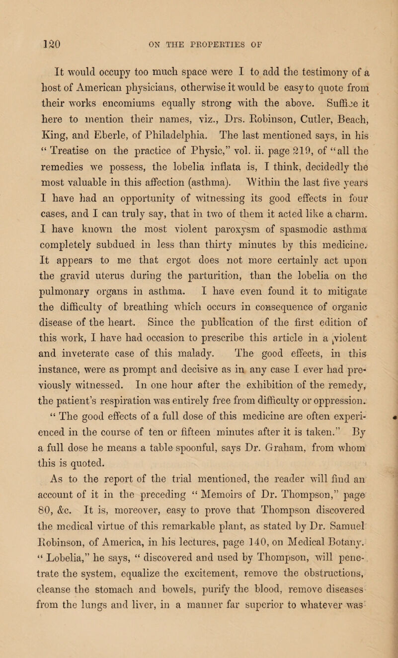 It would occupy too much space were I to add the testimony of a host of American physicians, otherwise it would be easy to quote from their works encomiums equally strong with the above. Suffice it here to mention their names, viz., Drs. Robinson, Cutler, Beach, King, and Eberle, of Philadelphia. The last mentioned says, in his “ Treatise on the practice of Physic,” vol. ii. page 219, of “all the remedies we possess, the lobelia inflata is, I think, decidedly the most valuable in this affection (asthma). Within the last five years I have had an opportunity of witnessing its good effects in four cases, and I can truly say, that in two of them it acted like a charm. I have known the most violent paroxysm of spasmodic asthma completely subdued in less than thirty minutes by this medicine. It appears to me that ergot does not more certainly act upon the gravid uterus during the parturition, than the lobelia on the pulmonary organs in asthma. I have even found it to mitigate the difficulty of breathing which occurs in consequence of organic disease of the heart. Since the publication of the first edition of this work, I have had occasion to prescribe this article in a ^violent and inveterate case of this malady. The good effects, in this instance, were as prompt and decisive as in any case I ever had pre¬ viously witnessed. In one hour after the exhibition of the remedy, the patient’s respiration was entirely free from difficulty or oppression. “ The good effects of a full dose of this medicine are often experi¬ enced in the course of ten or fifteen minutes after it is taken.” By a full dose he means a table spoonful, says Dr. Graham, from whom this is quoted. As to the report of the trial mentioned, the reader will find an account of it in the preceding “ Memoirs of Dr. Thompson,” page 80, &c. It is, moreover, easy to prove that Thompson discovered the medical virtue of this remarkable plant, as stated by Dr. Samuel Robinson, of America, in his lectures, page 140, on Medical Botany. “ Lobelia,” he says, “ discovered and used by Thompson, will pene¬ trate the system, equalize the excitement, remove the obstructions, cleanse the stomach and bowels, purify the blood, remove diseases from the lungs and liver, in a manner far superior to whatever was