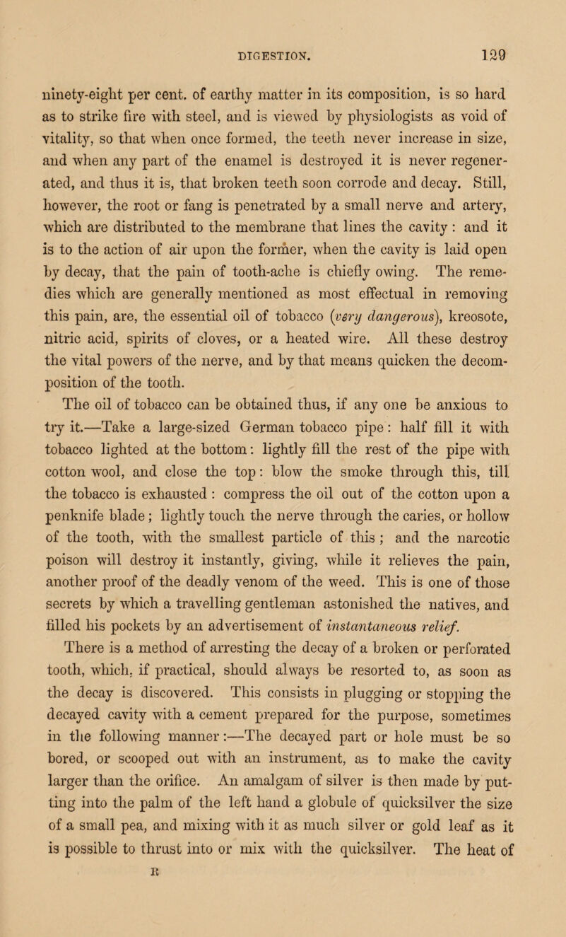 ninety-eiglit per cent, of earthy matter in its composition, is so hard as to strike fire with steel, and is viewed hy physiologists as void of vitality, so that when once formed, the teeth never increase in size, and when any part of the enamel is destroyed it is never regener¬ ated, and thus it is, that broken teeth soon corrode and decay. Still, however, the root or fang is penetrated by a small nerve and artery, which are distributed to the membrane that lines the cavity : and it is to the action of air upon the former, when the cavity is laid open hy decay, that the pain of tooth-ache is chiefly owing. The reme¬ dies which are generally mentioned as most effectual in removing this pain, are, the essential oil of tobacco (very dangerous), kreosote, nitric acid, spirits of cloves, or a heated wire. All these destroy the vital powers of the nerve, and by that means quicken the decom¬ position of the tooth. The oil of tobacco can be obtained thus, if any one be anxious to try it.—Take a large-sized German tobacco pipe: half fill it with tobacco lighted at the bottom: lightly fill the rest of the pipe with cotton wool, and close the top: blow the smoke through this, till the tobacco is exhausted : compress the oil out of the cotton upon a penknife blade; lightly touch the nerve through the caries, or hollow of the tooth, with the smallest particle of this ; and the narcotic poison will destroy it instantly, giving, while it relieves the pain, another proof of the deadly venom of the weed. This is one of those secrets by which a travelling gentleman astonished the natives, and filled his pockets by an advertisement of instantaneous relief. There is a method of arresting the decay of a broken or perforated tooth, which, if practical, should always be resorted to, as soon as the decay is discovered. This consists in plugging or stopping the decayed cavity with a cement prepared for the purpose, sometimes in the following manner:—The decayed part or hole must be so bored, or scooped out with an instrument, as to make the cavity larger than the orifice. An amalgam of silver is then made by put¬ ting into the palm of the left hand a globule of quicksilver the size of a small pea, and mixing with it as much silver or gold leaf as it is possible to thrust into or mix with the quicksilver. The heat of E