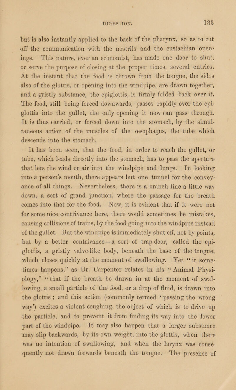 but is also instantly applied to the back of the pharynx, so as to cut off the communication with the nostrils and the eustachian open¬ ings. This nature, ever an economist, has made one door to shut, or serve the purpose of closing at the proper times, several entries. At the instant that the food is thrown from the tongue, the sides also of the glottis, or opening into the windpipe, are drawn together, and a gristly substance, the epiglottis, is firmly folded back over it. The food, still being forced downwards, passes rapidly over the epi¬ glottis into the gullet, the only opening it now can pass through. It is thus carried, or forced down into the stomach, by the simul¬ taneous action of the muscles of the oesophagus, the tube which descends into the stomach. It has been seen, that the food, in order to reach the gullet, or tube, which leads directly into the stomach, has to pass the aperture that lets the wind or air into the windpipe and lungs. In looking into a person’s mouth, there appears but one tunnel for the convey¬ ance of all things. Nevertheless, there is a branch line a little way down, a sort of grand junction, where the passage for the breath comes into that for the food. Now, it is evident that if it were not for some nice contrivance here, there would sometimes be mistakes, causing collisions of trains, by the food going into the windpipe instead of the gullet. But the windpipe is immediately shut off, not by points, but by a better contrivance—a sort of trap-door, called the epi¬ glottis, a gristly valve-like body, beneath the base of the tongue, which closes quickly at the moment of swallowing. Yet “ it some¬ times happens,” as Dr. Carpenter relates in his “ Animal Physi¬ ology,” “ that if the breath be drawn in at the moment of swal¬ lowing, a small particle of the food, or a drop of fluid, is drawn into the glottis ; and this action (commonly termed ‘ passing the wrong way’) excites a violent coughing, the object of which is to drive up the particle, and to prevent it from finding its w;ay into the lower part of the windpipe. It may also happen that a larger substance may slip backwards, by its own weight, into the glottis, when there was no intention of swallowing, and when the larynx was conse¬ quently not drawn forwards beneath the tongue. The presence of