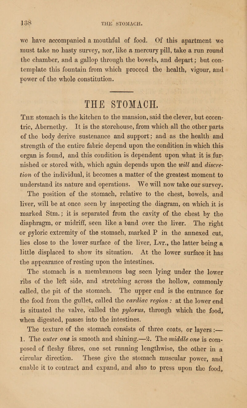 we have accompanied a mouthful of food. Of this apartment we must take no hasty survey, nor, like a mercury pill, take a run round the chamber, and a gallop through the bowels, and depart; but con- % template this fountain from which proceed the health, vigour, and power of the whole constitution. THE STOMACH. The stomach is the kitchen to the mansion, said the clever, but eccen¬ tric, Abernethy. It is the storehouse, from which all the other parts of the body derive sustenance and support; and as the health and strength of the entire fabric depend upon the condition in which this organ is found, and this condition is dependent upon what it is fur¬ nished or stored with, which again depends upon the will and discre¬ tion of the individual, it becomes a matter of the greatest moment to understand its nature and operations. We will now take our survey. The position of the stomach, relative to the chest, bowels, and liver, will be at once seen by inspecting the diagram, on which it is marked Stm.; it is separated from the cavity of the chest by the diaphragm, or midriff, seen like a band over the liver. The right or pyloric extremity of the stomach, marked P in the annexed cut, lies close to the lower surface of the liver, Lvr., the latter being a little displaced to show its situation. At the lower surface it has the appearance of resting upon the intestines. The stomach is a membranous bag seen lying under the lower ribs of the left side, and stretching across the hollow, commonly called, the pit of the stomach. The upper end is the entrance for the food from the gullet, called the cardiac region : at the lower end is situated the valve, called the pylorus, through which the food, when digested, passes into the intestines. The texture of the stomach consists of three coats, or layers:— 1. The outer one is smooth and shining.—2. The middle one is com¬ posed of fleshy fibres, one set running lengthwise, the other in a circular direction. These give the stomach muscular power, and enable it to contract and expand, and also to press upon the food,