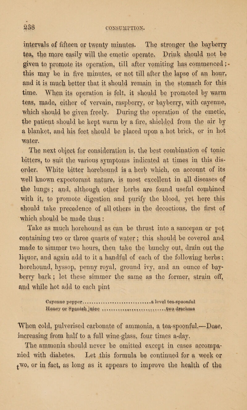 intervals of fifteen or twenty minutes. The stronger the bayberry tea, the more easily will the emetic operate. Drink should not be given to promote its operation, till after vomiting lias commenced ; • this may be in five minutes, or not till after the lapse of an hour, and it is much better that it should remain in the stomach for this time. When its operation is felt, it should be promoted by warm teas, made, either of vervain, raspberry, or bayberry, with cayenne, which should be given freely. During the operation of the emetic, the patient should be kept warm by a fire, shielded from the air by a blanket, and his feet should be placed upon a hot brick, or in hot water. The next object for consideration is, the best combination of tonic bitters, to suit the various symptoms indicated at times in this dis¬ order. White bitter ho,rehound is a herb wdiich, on account of its wrell known expectorant nature, is most excellent in all diseases of the lungs; and, although other herbs are found useful combined with it, to promote digestion and purify the blood, yet here this should take precedence of all others in the decoctions, the first of which should be made thus : Take as much horehound as can be thrust into a saucepan op pot containing two or three quarts of water; this should be covered and made to simmer two hours, then take the bunchy out, drain out the liquor, and again add to it a handful of each of the following herbs: horehound, hyssop, penny royal, ground ivy, and an ounce of bay¬ berry bark; let these simmer the same as the former, strain off, and while hot add to each pint Cayenne pepper.a level tea-spoonful Honey or Spanish juice.....two drachms When cold, pulverised carbonate of ammonia, a tea-spoonful.—Dose, increasing from half to a full wine-glass, four times a-day. The ammonia should never be omitted except in cases accompa¬ nied with diabetes. Let this formula be continued for a week or *wo, or in fact, as long as it appears to improve the health of the