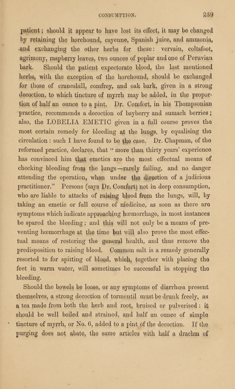 patient; should it appear to have lost its effect, it may be changed hy retaining the horehound, cayenne, Spanish juice, and ammonia, .and exchanging the other herbs for these: vervain, coltsfoot, agrimony, raspberry leaves, two ounces of poplar and one of Peruvian hark. Should the patient expectorate blood, the last mentioned herbs, with the exception of the horehound, should be exchanged for those of cranesbill, comfrey, and oak bark, given in a strong decoction, to which tincture of myrrh may be added, in the propor¬ tion of half an ounce to a pint. Dr. Comfort, in his Thompsonian practice, recommends a decoction of bayberry and sumach berries; also, the LOBELIA EMETIC given in a full course proves the most certain remedy for bleeding at the lungs, by equalising the circulation : such I have found to be the case. Dr. Chapman, of the reformed practice, declares, that “ more than thirty years’ experience has convinced him that emetics are the most effectual means of checking bleeding from the lungs—rarely failing, and no danger attending the operation, when under the. direction of a judicious practitioner.” Persons (says Dr. Comfort) not in deep consumption, who are liable to attacks of raising blood from the lungs, will, by taking an emetic or full course of medicine, as soon as there are symptoms which indicate approaching hcemorrhage, in most instances be spared the bleeding; and this will not only be a means of pre¬ venting hcemorrhage at the time but will also prove the most effec¬ tual means of restoring the general health, and thus remove the predisposition to raising blood. Common salt is a remedy generally resorted to for spitting of blood, which, together with placing the feet in warm water, will sometimes be successful in stopping the bleeding. Should the bowels be loose, or any symptoms of diarrhoea present themselves, a strong decoction of tormentil must be drunk freely, as a tea made from both the herb and root, bruised or pulverised : it should be well boiled and strained, and half an ounce of simple tincture of myrrh, or No. 0, added to a pint of the decoction. If the purging does not abate, the same articles with half a drachm of