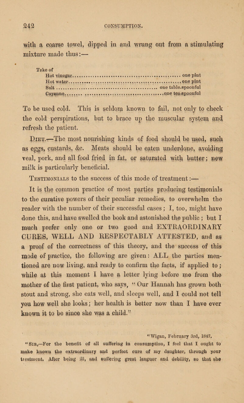 with a co,arse towel, dipped in and wrung out from a stimulating mixture made thus:— Take of Hot vinegar....one pint Hot water...... one pint Salt. one table-spoonful Cayenne. ,...one tea-spoonful To he used cold. This is seldom known to fail, not only to check the cold perspirations, hut to brace up the muscular system and refresh the patient. I)iet.—The most nourishing kinds of food should he used, such as eggs, custards, &c. Meats should be eaten underdone, avoiding veal, pork, and all food fried in fat, or saturated with butter; new milk is particularly beneficial. Testimonials to the success of this mode of treatment:— It is the common practice of most parties producing testimonials to the curative powers of their peculiar remedies, to overwhelm the reader with the number of their successful cases ; I, too, might have done this, and have swelled the book and astonished the public ; but I much prefer only one or two good and EXTRAORDINARY CURES, WELL AND RESPECTABLY ATTESTED, and as a proof of the correctness of this theory, and the success of this mode of practice, the following are given: ALL the parties men¬ tioned are now living, and ready to confirm the facts, if applied to ; while at this moment I have a letter lying before me from the mother of the first patient, who says, “Our Hannah has grown both stout and strong, she eats w7ell, and sleeps well, and I could not tell you how well she looks; her health is better now than I have ever known it to be since she was a child.” “Wigan, February 3rd, 1847. “ Sib,—For tbe benefit of all suffering in consumption, I feel that I ougbt to make known tbe extraordinary and perfect cure of my daughter, through your treatment, After being ill, and suffering great languor and debility, so that she