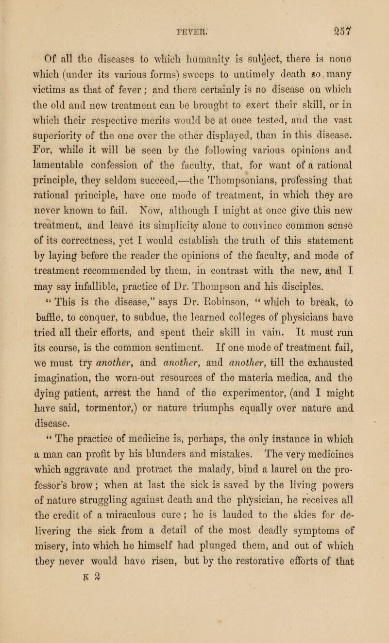 Of all the diseases to which humanity is subject, there is none which (under its various forms) sweeps to untimely death so many victims as that of fever; and there certainly is no disease on which the old and new treatment can he brought to exert their skill, or in which their respective merits would be at once tested, and the vast superiority of the one over the other displayed, than in this disease. For, while it will be seen by the following various opinions and lamentable confession of the faculty, that, for want of a rational principle, they seldom succeed,—the Thompsonians, professing that rational principle, have one mode of treatment, in which they are never known to fail. Now, although I might at once give this new treatment, and leave its simplicity alone to convince common sense of its correctness, yet I would establish the truth of this statement by laying before the reader the opinions of the faculty, and mode of treatment recommended by them, in contrast with the new, and I may say infallible, practice of Dr. Thompson and his disciples. “ This is the disease,” says Dr. Robinson, “ which to break, to baffle, to conquer, to subdue, the learned colleges of physicians have tried all their efforts, and spent their skill in vain. It must run its course, is the common sentiment. If one mode of treatment fail, we must try another, and another, and another, till the exhausted imagination, the worn-out resources of the materia medica, and the dying patient, arrest the hand of the experimentor, (and I might have said, tormentor,) or nature triumphs equally over nature and disease. “ The practice of medicine is, perhaps, the only instance in which a man can profit by his blunders and mistakes. The very medicines which aggravate and protract the malady, bind a laurel on the pro¬ fessor’s brow; when at last the sick is saved by the living powers of nature struggling against death and the physician, he receives all the credit of a miraculous cure; he is lauded to the skies for de¬ livering the sick from a detail of the most deadly symptoms of misery, into which he himself had plunged them, and out of which they never would have risen, but by the restorative efforts of that k 9