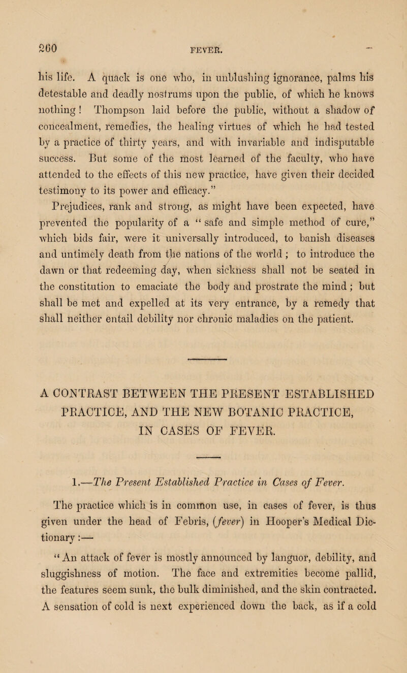 his life. A quack is one who, in unblushing ignorance, palms his detestable and deadly nostrums upon the public, of which he knows nothing ! Thompson laid before the public, without a shadow of concealment, remedies, the healing virtues of which he had tested by a practice of thirty years, and with invariable and indisputable success. But some of the most learned of the faculty, who have attended to the effects of this new practice, have given their decided testimony to its power and efficacy.” Prejudices, rank and strong, as might have been expected, have prevented the popularity of a “ safe and simple method of cure,” which bids fair, were it universally introduced, to banish diseases and untimely death from the nations of the world ; to introduce the dawn or that redeeming day, when sickness shall not be seated in the constitution to emaciate the body and prostrate the mind; but shall be met and expelled at its very entrance, by a remedy that shall neither entail debility nor chronic maladies on the patient. A CONTRAST BETWEEN THE PRESENT ESTABLISHED PRACTICE, AND THE NEW BOTANIC PRACTICE, IN CASES OF FEVER. 1.—The Present Established Practice in Cases of Fever. The practice which is in common use, in cases of fever, is thus given under the head of Febris, {fever) in Hooper’s Medical Dic¬ tionary :— “ An attack of fever is mostly announced by languor, debility, and sluggishness of motion. The face and extremities become pallid, the features seem sunk, the bulk diminished, and the skin contracted. A sensation of cold is next experienced down the back, as if a cold
