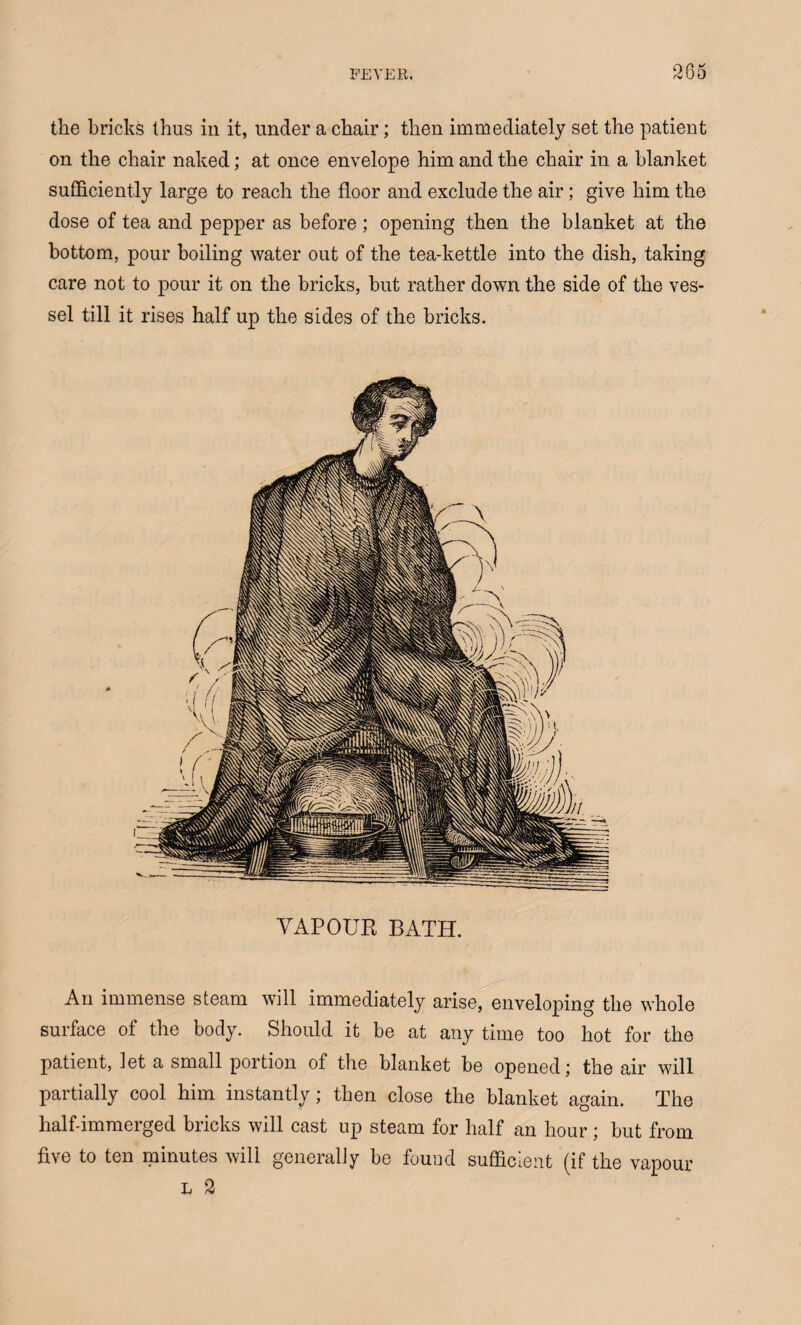 the bricks thus in it, under a chair; then immediately set the patient on the chair naked; at once envelope him and the chair in a blanket sufficiently large to reach the floor and exclude the air; give him the dose of tea and pepper as before; opening then the blanket at the bottom, pour boiling water out of the tea-kettle into the dish, taking care not to pour it on the bricks, hut rather down the side of the ves¬ sel till it rises half up the sides of the bricks. YAPOUR BATH. An immense steam will immediately arise, enveloping the whole surface of the body. Should it be at any time too hot for the patient, let a small portion of the blanket he opened; the air will partially cool him instantly; then close the blanket again. The half-immerged bricks will cast up steam for half an hour; hut from five to ten minutes will generally be found sufficient (if the vapour L 2