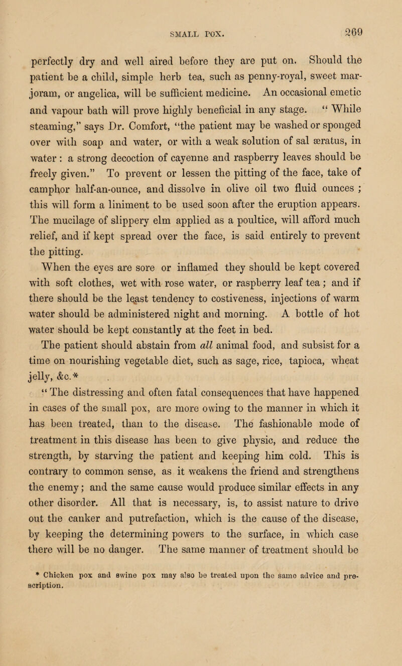 perfectly dry and well aired before they are put on. Should the patient be a child, simple herb tea, such as penny-royal, sweet mar¬ joram, or angelica, will be sufficient medicine. An occasional emetic and vapour bath will prove highly beneficial in any stage. “ While steaming,” says Dr. Comfort, “the patient may be washed or sponged over with soap and water, or with a weak solution of sal seratus, in water : a strong decoction of cayenne and raspberry leaves should be freely given.” To prevent or lessen the pitting of the face, take of camphor half-an-ounce, and dissolve in olive oil two fluid ounces ; this will form a liniment to be used soon after the eruption appears. The mucilage of slippery elm applied as a poultice, will afford much relief, and if kept spread over the face, is said entirely to prevent the pitting. When the eyes are sore or inflamed they should be kept covered with soft clothes, wet with rose water, or raspberry leaf tea ; and if there should be the lqast tendency to costiveness, injections of warm water should be administered night and morning. A bottle of hot water should be kept constantly at the feet in bed. The patient should abstain from all animal food, and subsist for a time on nourishing vegetable diet, such as sage, rice, tapioca, wheat jelly, &c.* “ The distressing and often fatal consequences that have happened in cases of the small pox, are more owing to the manner in which it has been treated, than to the disease. The fashionable mode of treatment in this disease has been to give physic, and reduce the strength, by starving the patient and keeping him cold. This is contrary to common sense, as it weakens the friend and strengthens the enemy; and the same cause would produce similar effects in any other disorder. All that is necessary, is, to assist nature to drive out the canker and putrefaction, which is the cause of the disease, by keeping the determining powers to the surface, in which case there will be no danger. The same manner of treatment should be * Chicken pox and swine pox may also he treated upon the samo advice and pre¬ scription.