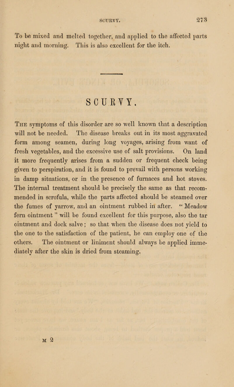 To be mixed and melted together, and applied to the affected parts night and morning. This is also excellent for the itch. SCURVY. The symptoms of this disorder are so well known that a description will not be needed. The disease breaks out in its most aggravated form among seamen, during long voyages, arising from want of fresh vegetables, and the excessive use of salt provisions. On land it more frequently arises from a sudden or frequent check being given to perspiration, and it is found to prevail with persons working in damp situations, or in the presence of furnaces and hot stoves. The internal treatment should be precisely the same as that recom¬ mended in scrofula, while the parts affected should be steamed over the fumes of yarrow, and an ointment rubbed in after. “ Meadow fern ointment ” will be found excellent for this purpose, also the tar ointment and dock salve; so that when the disease does not yield to the one to the satisfaction of the patient, he can employ one of the others. The ointment or liniment should always be applied imme¬ diately after the skin is dried from steaming.