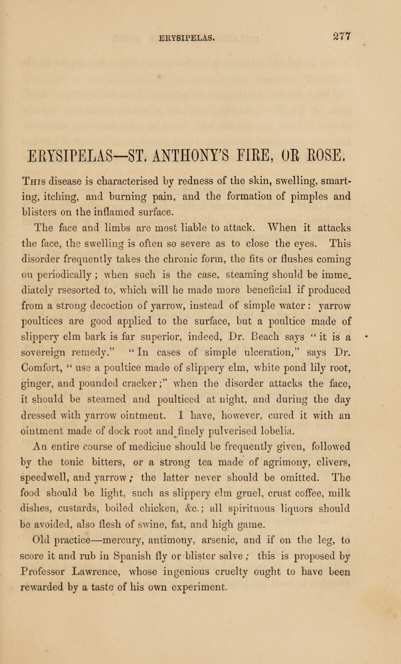 ERYSIPELAS—ST. ANTHONY’S FIRE, OR ROSE. This disease is characterised by redness of the skin, swelling, smart¬ ing, itching, and burning pain, and the formation of pimples and blisters on the inflamed surface. The face and limbs are most liable to attack. When it attacks the face, the swelling is often so severe as to close the eyes. This disorder frequently takes the chronic form, the fits or flushes coming on periodically ; when such is the case, steaming should be imme. diately rsesorted to, which will he made more beneficial if produced from a strong decoction of yarrow, instead of simple water : yarrow poultices are good applied to the surface, but a poultice made of slippery elm bark is far superior, indeed, Dr. Beach says “ it is a sovereign remedy.” “ In cases of simple ulceration,” says Dr. Comfort, “ use a poultice made of slippery elm, white pond lily root, ginger, and pounded crackerwhen the disorder attacks the face, it should he steamed and poulticed at night, and during the day dressed with yarrow ointment. I have, however, cured it with an ointment made of dock root and^finely pulverised lobelia. An entire course of medicine should be frequently given, followed by the tonic bitters, or a strong tea made of agrimony, clivers, speedwell, and yarrow; the latter never should be omitted. The food should be light, such as slippery elm gruel, crust coffee, milk dishes, custards, boiled chicken, &c.; all spirituous liquors should be avoided, also flesh of swine, fat, and high game. Old practice—mercury, antimony, arsenic, and if on the leg, to score it and rub in Spanish fly or blister salve; this is proposed by Professor Lawrence, whose ingenious cruelty ought to have been rewarded by a taste of his own experiment.