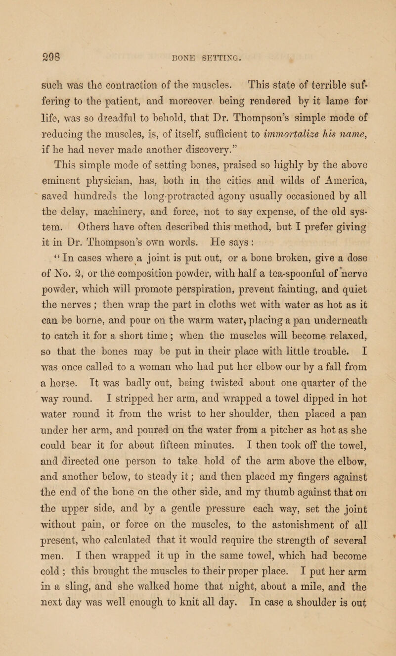 such was the contraction of the muscles. This state of terrible suf¬ fering to the patient, and moreover being rendered by it lame for life, was so dreadful to behold, that Dr. Thompson’s simple mode of reducing the muscles, is, of itself, sufficient to immortalize his name, if he had never made another discovery.” This simple mode of setting bones, praised so highly by the above eminent physician, has, both in the cities and wilds of America, saved hundreds the long-protracted agony usually occasioned by all the delay, machinery, and force, not to say expense, of the old sys¬ tem. Others have often described this method, but I prefer giving it in Dr. Thompson’s own words. He says: “ In cases where a joint is put out, or a bone broken, give a dose of No. 2, or the composition powder, with half a tea-spoonful of nerve powder, which will promote perspiration, prevent fainting, and quiet the nerves ; then wrap the part in cloths wet with water as hot as it can be borne, and pour on the warm water, placing a pan underneath to catch it for a short time; when the muscles will become relaxed, so that the bones may be put in their place with little trouble. I was once called to a woman who had put her elbow our by a fall from a horse. It was badly out, being twisted about one quarter of the way round. I stripped her arm, and wrapped a towel dipped in hot water round it from the wrist to her shoulder, then placed a pan under her arm, and poured on the water from a pitcher as hot as she could bear it for about fifteen minutes. I then took off the towel, and directed one person to take hold of the arm above the elbow, and another below, to steady it; and then placed my fingers against the end of the bone on the other side, and my thumb against that on the upper side, and by a gentle pressure each way, set the joint without pain, or force on the muscles, to the astonishment of all present, who calculated that it would require the strength of several men. I then wrapped it up in the same towel, which had become cold ; this brought the muscles to their proper place. I put her arm in a sling, and she walked home that night, about a mile, and the next day was well enough to knit all day. In case a shoulder is out