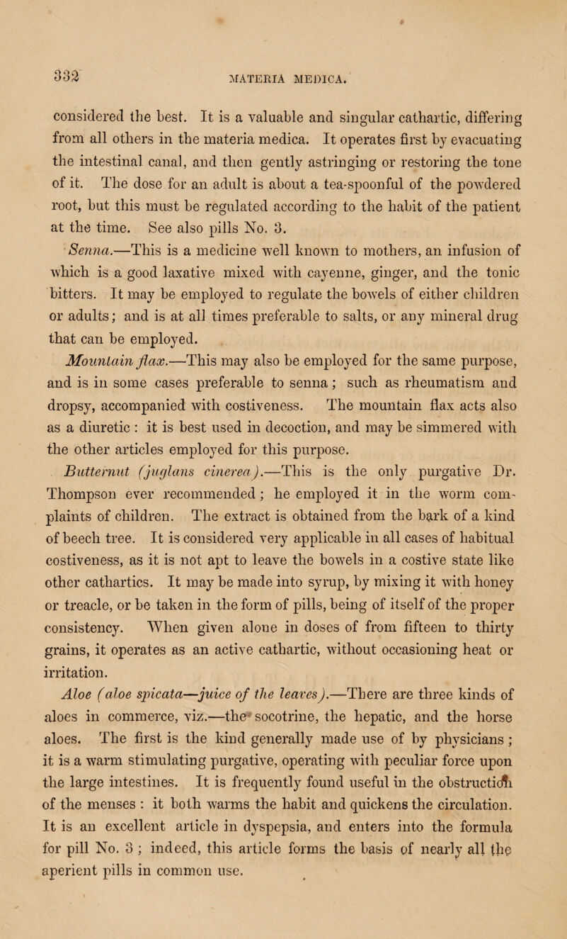 considered the best. It is a valuable and singular cathartic, differing from all others in the materia medica. It operates first by evacuating the intestinal canal, and then gently astringing or restoring the tone of it. The dose for an adult is about a tea-spoonful of the powdered root, but this must be regulated according to the habit of the patient at the time. See also pills No. 3. Senna.—This is a medicine well known to mothers, an infusion of which is a good laxative mixed with cayenne, ginger, and the tonic bitters. It may be employed to regulate the bowels of either children or adults; and is at all times preferable to salts, or any mineral drug that can be employed. Mountain flax.—This may also be employed for the same purpose, and is in some cases preferable to senna; such as rheumatism and dropsy, accompanied with costiveness. The mountain flax acts also as a diuretic : it is best used in decoction, and may be simmered with the other articles employed for this purpose. Butternut (j-uglans cinereaj.—This is the only purgative Dr. Thompson ever recommended; he employed it in the worm com¬ plaints of children. The extract is obtained from the bark of a kind of beech tree. It is considered very applicable in all cases of habitual costiveness, as it is not apt to leave the bowels in a costive state like other cathartics. It may be made into syrup, by mixing it with honey or treacle, or be taken in the form of pills, being of itself of the proper consistency. When given alone in doses of from fifteen to thirty grains, it operates as an active cathartic, without occasioning heat or irritation. Aloe (aloe spicata—juice of the leaves).—There are three kinds of aloes in commerce, viz.—the socotrine, the hepatic, and the horse aloes. The first is the kind generally made use of by physicians ; it is a warm stimulating purgative, operating with peculiar force upon the large intestines. It is frequently found useful in the obstruction of the menses : it both warms the habit and quickens the circulation. It is an excellent article in dyspepsia, and enters into the formula for pill No. 3 ; indeed, this article forms the basis of nearly all the aperient pills in common use.