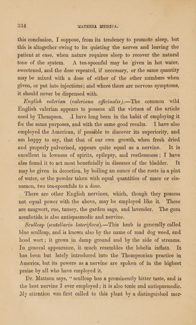 this conclusion, I suppose, from its tendency to promote sleep, hut this is altogether owing to its quieting the nerves and leaving the patient at ease, when nature requires sleep to recover the natural tone of the system. A tea-spoonful may he given in hot water, sweetened, and the dose repeated, if necessary, or the same quantity may be mixed with a dose of either of the other numbers when given, or put into injections; and where there are nervous symptoms, it should never he dispensed with. English valerian (valeriana officinalis).—The common wild English valerian appears to possess all the virtues of the article used by Thompson. -I have long been in the habit of employing it for the same purposes, and with the same good results. I have also employed the American, if possible to discover its superiority, and am happy to say, that that of our own growth, when fresh dried % and properly pulverised, appears quite equal as a nervine. It is excellent in lowness of spirits, epilepsy, and restlessness ; I have also found it to act most beneficially in diseases of the bladder. It may be given in decoction, by boiling an ounce of the roots in a pint of water, or the powder taken with equal quantities of mace or cin¬ namon, two tea-spoonfuls to a dose. There are other English nervines, which, though they possess not equal power with the above, may be employed like it. These are mugwort, rue, tansey, the garden sage, and lavender. The gum assafcetida is also antispasmodic and nervine. Scullcap (scutellarin lateriflora).—This herb is generally called blue scullcap, and is known also by the name of mad dog weed, and hood wort; it grows in damp ground and by the side of streams. In general appearance, it much resembles the lobelia inflata. It has been but lately introduced into the Thompsonian practice in America, but its powers as a nervine are spoken of in the highest praise by all who have employed it. Dr. Mattson says, “ scullcap has a prominently bitter taste, and is the best nervine I ever employed; it is also tonic and antispasmodic. My attention was first called to this plant by a distinguished mer-