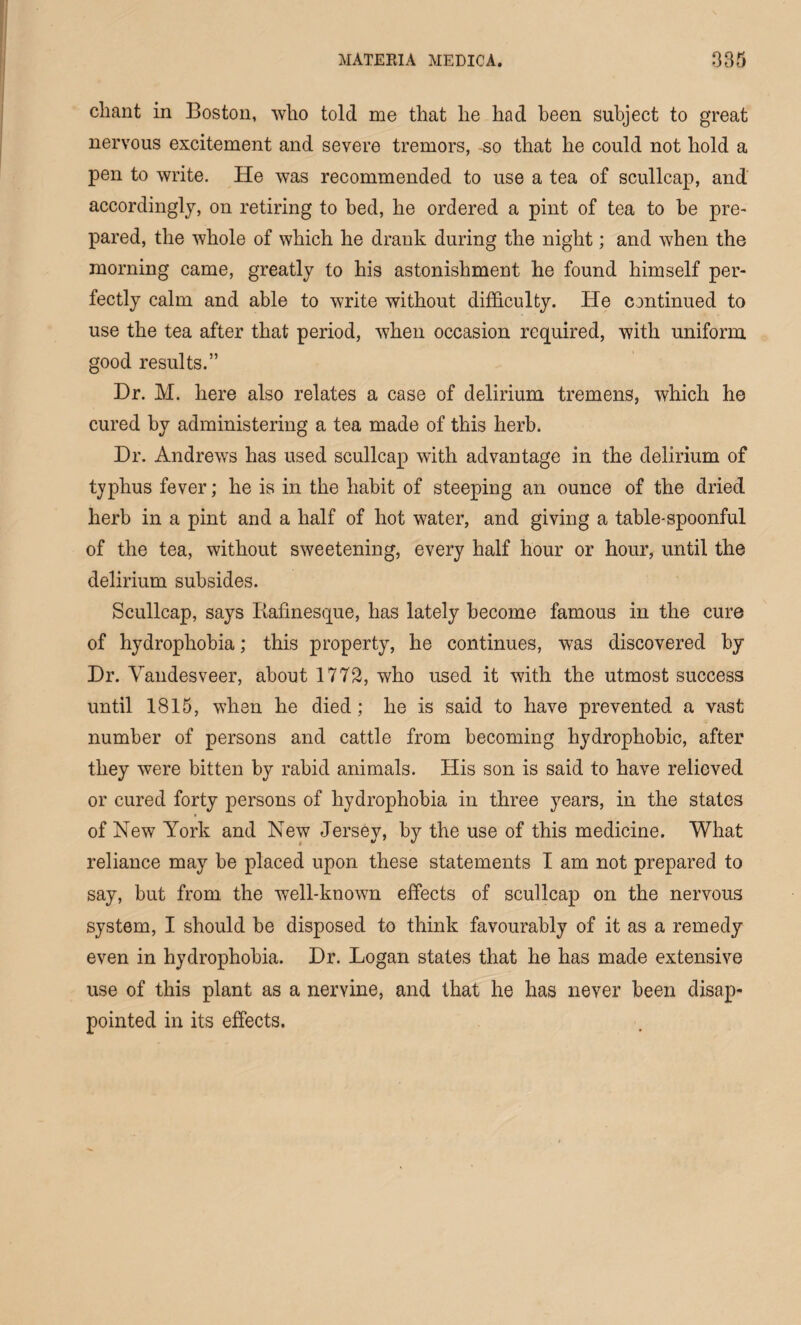 chant in Boston, who told me that he had been subject to great nervous excitement and severe tremors, so that he could not hold a pen to write. He was recommended to use a tea of scullcap, and accordingly, on retiring to bed, he ordered a pint of tea to be pre¬ pared, the whole of which he drank during the night; and when the morning came, greatly to his astonishment he found himself per¬ fectly calm and able to write without difficulty. He continued to use the tea after that period, when occasion required, with uniform, good results.” Dr. M. here also relates a case of delirium tremens, which he cured by administering a tea made of this herb. Dr. Andrews has used scullcap with advantage in the delirium of typhus fever; he is in the habit of steeping an ounce of the dried herb in a pint and a half of hot water, and giving a table-spoonful of the tea, without sweetening, every half hour or hour, until the delirium subsides. Scullcap, says Rafinesque, has lately become famous in the cure of hydrophobia; this property, he continues, was discovered by Dr. Vandesveer, about 1772, who used it with the utmost success until 1815, when he died; he is said to have prevented a vast number of persons and cattle from becoming hydrophobic, after they were bitten by rabid animals. His son is said to have relieved or cured forty persons of hydrophobia in three years, in the states of New York and New Jersey, by the use of this medicine. What reliance may be placed upon these statements I am not prepared to say, but from the well-known effects of scullcap on the nervous system, I should be disposed to think favourably of it as a remedy even in hydrophobia. Dr. Logan states that he has made extensive use of this plant as a nervine, and that he has never been disap¬ pointed in its effects.