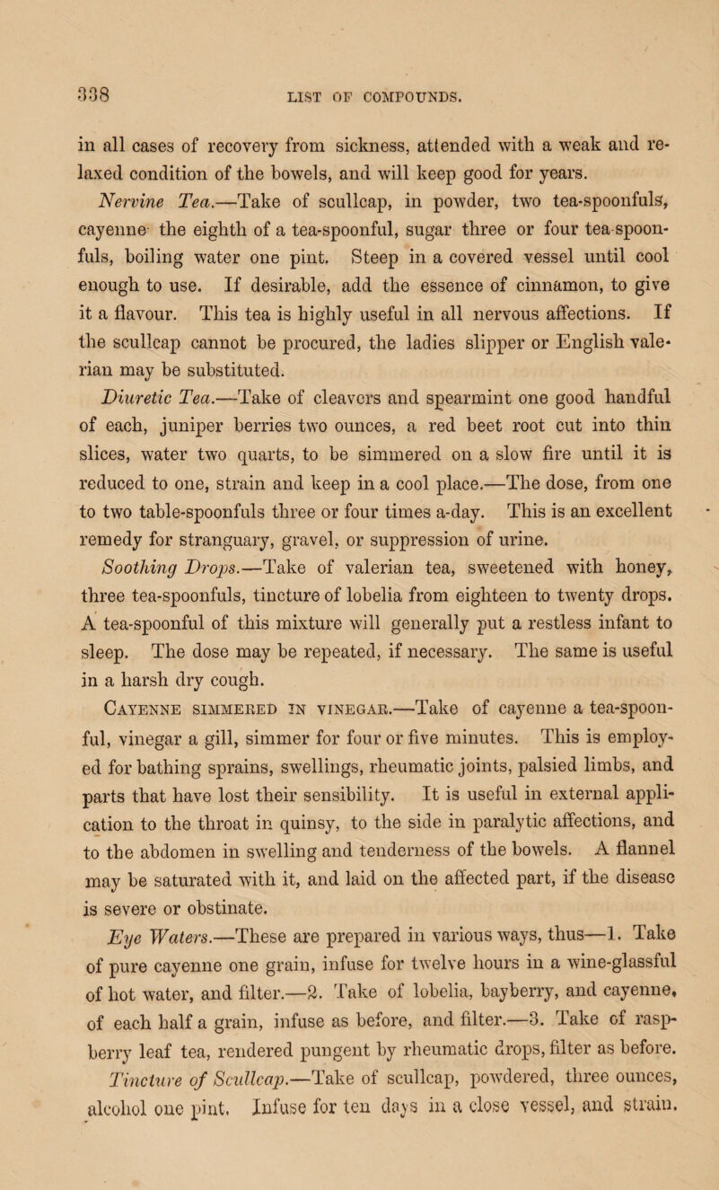 in all cases of recovery from sickness, attended with a weak and re¬ laxed condition of the bowels, and will keep good for years. Nervine Tea.—Take of scullcap, in powder, two tea-spoonfuls, cayenne the eighth of a tea-spoonful, sugar three or four tea-spoon¬ fuls, boiling water one pint. Steep in a covered vessel until cool enough to use. If desirable, add the essence of cinnamon, to give it a flavour. This tea is highly useful in all nervous affections. If the scullcap cannot be procured, the ladies slipper or English vale¬ rian may be substituted. Diuretic Tea.—Take of cleavers and spearmint one good handful of each, juniper berries two ounces, a red beet root cut into thin slices, water two quarts, to be simmered on a slow fire until it is reduced to one, strain and keep in a cool place.—The dose, from one to two table-spoonfuls three or four times a-day. This is an excellent remedy for stranguary, gravel, or suppression of urine. Soothing Drops.—Take of valerian tea, sweetened with honey, three tea-spoonfuls, tincture of lobelia from eighteen to twenty drops. A tea-spoonful of this mixture will generally put a restless infant to sleep. The dose may be repeated, if necessary. The same is useful in a harsh dry cough. Cayenne simmered in vinegar.—Take of cayenne a tea-spoon¬ ful, vinegar a gill, simmer for four or five minutes. This is employ¬ ed for bathing sprains, swellings, rheumatic joints, palsied limbs, and parts that have lost their sensibility. It is useful in external appli¬ cation to the throat in quinsy, to the side in paralytic affections, and to the abdomen in swelling and tenderness of the bowels. A flannel may be saturated with it, and laid on the affected part, if the disease is severe or obstinate. Eye Waters.—These are prepared in various ways, thus—1. Take of pure cayenne one grain, infuse for twelve hours in a wine-glassful of hot water, and filter.—2. Take of lobelia, bayberry, and cayenne, of each half a grain, infuse as before, and filter.—3. Take of rasp¬ berry leaf tea, rendered pungent by rheumatic drops, filter as before. Tincture of Scullcap.—Take of scullcap, powdered, three ounces, alcohol one pint. Infuse for ten do vs in a close vessel, and strain.