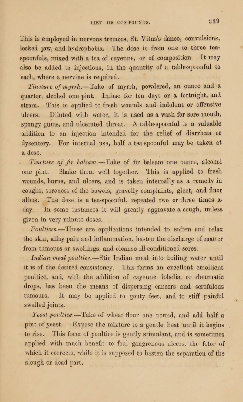 This is employed in nervous tremors, St. Vitus’s dance, convulsions, locked jaw, and hydrophobia. The dose is from one to three tea¬ spoonfuls, mixed with a tea of cayenne, or of composition. It may also he added to injections, in the quantity of a table-spoonful to each, where a nervine is required. Tincture of myrrli.—Take of myrrh, powdered, an ounce and a quarter, alcohol one pint. Infuse for ten days or a fortnight, and strain. This is applied to fresh wounds and indolent or offensive ulcers. Diluted with water, it is used as a wash for sore mouth, spongy gums, and ulcerated throat. A table-spoonful is a valuable addition to an injection intended for the relief of diarrhoea or dysentery. For internal use, half a tea-spoonful may be taken at a dose. Tincture of fir balsam.—Take of fir balsam one ounce, alcohol one pint. Shake them well together. This is applied to fresh wounds, burns, and ulcers, and is taken internally as a remedy in coughs, soreness of the bowels, gravelly complaints, gleet, and fluor albus. The dose is a tea-spoonful, repeated two or three times a- day. In some instances it will greatly aggravate a cough, unless given in very minute doses. Poultices.—These are applications intended to soften and relax the skin, allay pain and inflammation, hasten the discharge of matter from tumours or swellings, and cleanse ill-conditioned sores. Indian meal jioultice.—Stir Indian meal into boiling water until it is of the desired consistency. This forms an excellent emollient poultice, and, with the addition of cayenne, lobelia, or rheumatic drops, has been the means of dispersing cancers and scrofulous tumours. It may be applied to gouty feet, and to stiff painful swelled joints. Yeast poultice.—Take of wheat flour one pound, and add half a pint of yeast. Expose the mixture to a gentle heat until it begins to rise. This form of poultice is gently stimulant, and is sometimes applied with much benefit to foul gangrenous ulcers, the fetor of which it corrects, while it is supposed to hasten the separation of the slough or dead part.