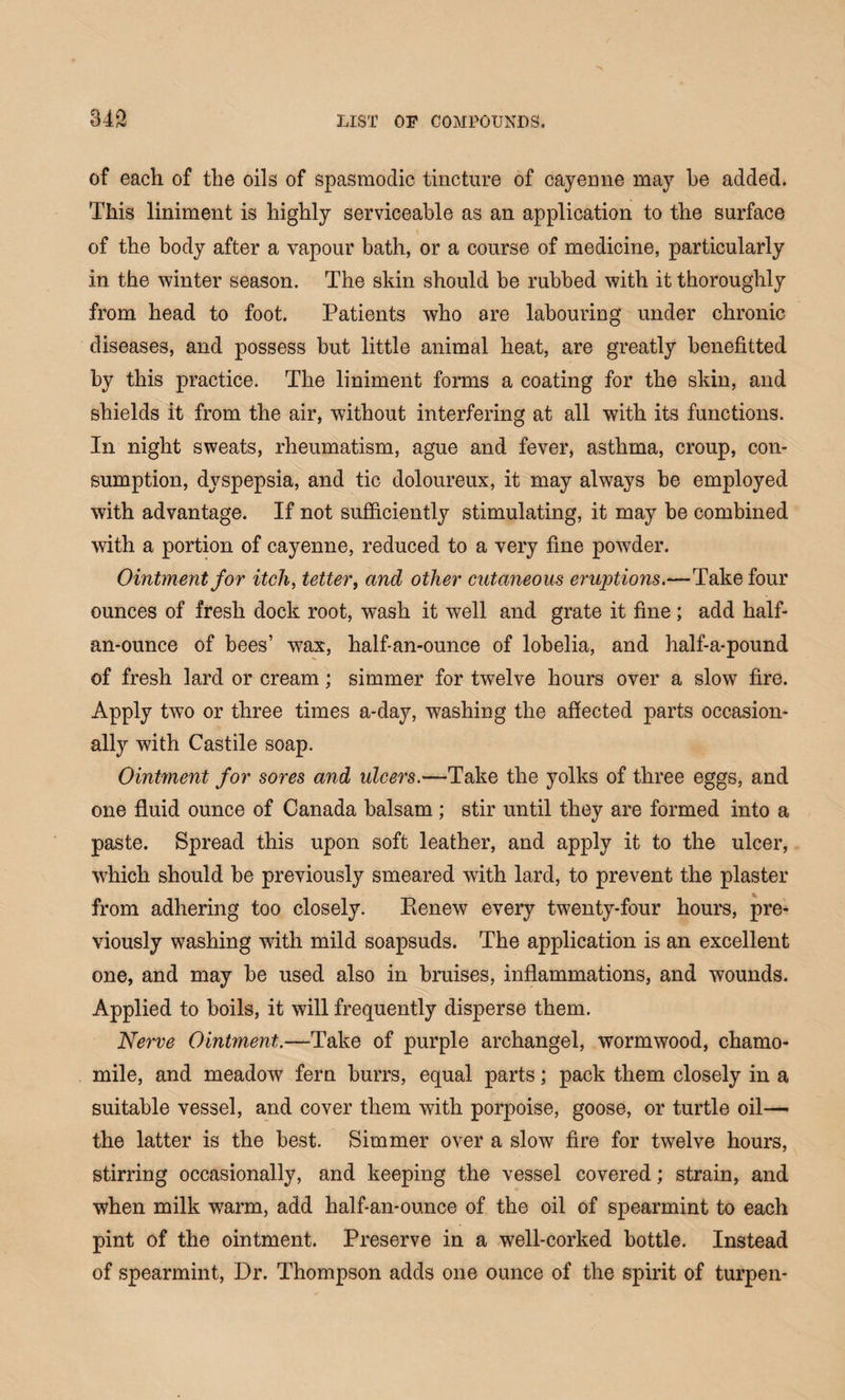 of each of the oils of spasmodic tincture of cayeune may be added. This liniment is highly serviceable as an application to the surface of the body after a vapour bath, or a course of medicine, particularly in the winter season. The skin should be rubbed with it thoroughly from head to foot. Patients who are labouring under chronic diseases, and possess but little animal heat, are greatly benefited by this practice. The liniment forms a coating for the skin, and shields it from the air, without interfering at all with its functions. In night sweats, rheumatism, ague and fever, asthma, croup, con¬ sumption, dyspepsia, and tic doloureux, it may always be employed with advantage. If not sufficiently stimulating, it may be combined with a portion of cayenne, reduced to a very fine powder. Ointment for itch, tetter, and other cutaneous eruptions.—Take four ounces of fresh dock root, wash it well and grate it fine ; add half- an-ounce of bees’ wax, half-an-ounce of lobelia, and half-a-pound of fresh lard or cream; simmer for twelve hours over a slow fire. Apply two or three times a-day, washing the affected parts occasion¬ ally with Castile soap. Ointment for sores and ulcers.—Take the yolks of three eggs, and one fluid ounce of Canada balsam ; stir until they are formed into a paste. Spread this upon soft leather, and apply it to the ulcer, which should be previously smeared with lard, to prevent the plaster from adhering too closely. Renew every twenty-four hours, pre¬ viously washing with mild soapsuds. The application is an excellent one, and may be used also in bruises, inflammations, and wounds. Applied to boils, it will frequently disperse them. Nerve Ointment.—Take of purple archangel, wormwood, chamo¬ mile, and meadow fern burrs, equal parts; pack them closely in a suitable vessel, and cover them with porpoise, goose, or turtle oil— the latter is the best. Simmer over a slow fire for twelve hours, stirring occasionally, and keeping the vessel covered; strain, and when milk warm, add half-an-ounce of the oil of spearmint to each pint of the ointment. Preserve in a well-corked bottle. Instead of spearmint, Dr. Thompson adds one ounce of the spirit of turpen-