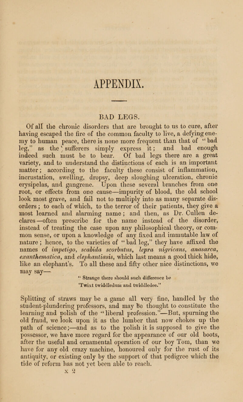 APPENDIX. BAD LEGS. Of all the chronic disorders that are brought to us to cure, after having escaped the fire of the common faculty to live, a defying ene¬ my to human peace, there is none more frequent than that of “ bad leg,” as the' sufferers simply express it; and had enough indeed such must be to bear. Of bad legs there are a great variety, and to understand the distinctions of each is an important matter; according to the faculty these consist of inflammation, incrustation, swelling, dropsy, deep sloughing ulceration, chronic erysipelas, and gangrene. Upon these several branches from one root, or effects from one cause—impurity of blood, the old school look most grave, and fail not to multiply into as many separate dis¬ orders ; to each of which, to the terror of their patients, they give a most learned and alarming name ; and then, as Dr. Cullen de¬ clares—often prescribe for the name instead of the disorder, instead of treating the case upon any philosophical theory, or com¬ mon sense, or upon a knowledge of any fixed and immutable law of nature ; hence, to the varieties of “ bad leg,” they have affixed the names of impetigo, scabida scorbutus, lepra nigricans, anasarca, exanthematica, and elephantiasis, which last means a good thick hide, like an elephant’s. To all these and fifty other nice distinctions, we may say— “ Strange there should such difference be ’Twixt twiddledum and twiddledee.” Splitting of straws may he a game all very fine, handled by the student-plundering professors, and may be thought to constitute the learning and polish of the “liberal profession.”—But, spurning the old fraud, we look upon it as the lumber that now chokes up the path of science;—and as to the polish it is supposed to give the possessor, we have more regard for the appearance of our old boots, after the useful and ornamental operation of our boy Tom, than wre have for any old crazy machine, honoured only for the rust of its antiquity, or existing only by the support of that pedigree which the tide of reform has not yet been able to reach.