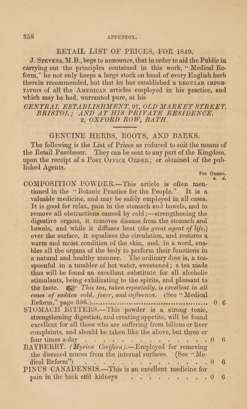 RETAIL LIST OF PRICES, FOR 1849. J. Stevens, M.B., begs to announce, that in order to aid the Public in carrying out the principles contained in this work, “ Medical Re¬ form,” he not only keeps a large stock on hand of every English herb therein recommended, but that he has established a regular impor¬ tation of all the American articles employed in his practice, and which may be had, warranted pure, at his CENTRAL ESTABLISHMENT, 97, OLD MARKET STREET, BRISTOL; AND AT HIS PRIVATE RESIDENCE, 2, OXFORD ROW, BATH. GENUINE HERBS, ROOTS, AND BARKS. The following is the List of Prices as reduced to suit the means of the Retail Purchaser. They can be sent to any part of the Kingdom, upon the receipt of a Post Office Order; or obtained of the pub¬ lished Agents. Per Ounce. COMPOSITION POWDER,—This article is often men¬ tioned in the “ Botanic Practice for the People.” It is a valuable medicine, and may be safely employed in all cases. It is good for relax, pain in the stomach and bowels, and to remove all obstructions caused by cold;—strengthening the digestive organs, it removes disease from the stomach and bowels, and while it diffuses heat [the great agent of life,) over the surface, it equalises the circulation, and restores a warm and moist condition of the skin, and, in a word, ena¬ bles all the organs of the body to perform their functions in a natural and healthy manner. The ordinary dose is, a tea¬ spoonful in a tumbler of hot water, sweetened; a tea made thus will be found an excellent substitute for all alcoholic stimulants, being exhilirating to the spirits, and pleasant to the taste. f§gf This tea, taken repeatedly, is excellent in all cases of sudden cold, fever, and influenza. (See “Medical Reform,” page 336.).. 0 6 STOMACH BITTERS.—This powder is a strong tonic, strengthening digestion, and creating appetite, will be found excellent for all those who are suffering from bilious or liver complaints, and should be taken like the above, but three or four times a-day.0 6 BAYBERRY. (Myrica Cerifera).—Employed for removing the diseased mucus from the internal surfaces. (See “Me¬ dical Reform”) .0 6 PINUS CANADENSIS.—This is an excellent medicine for