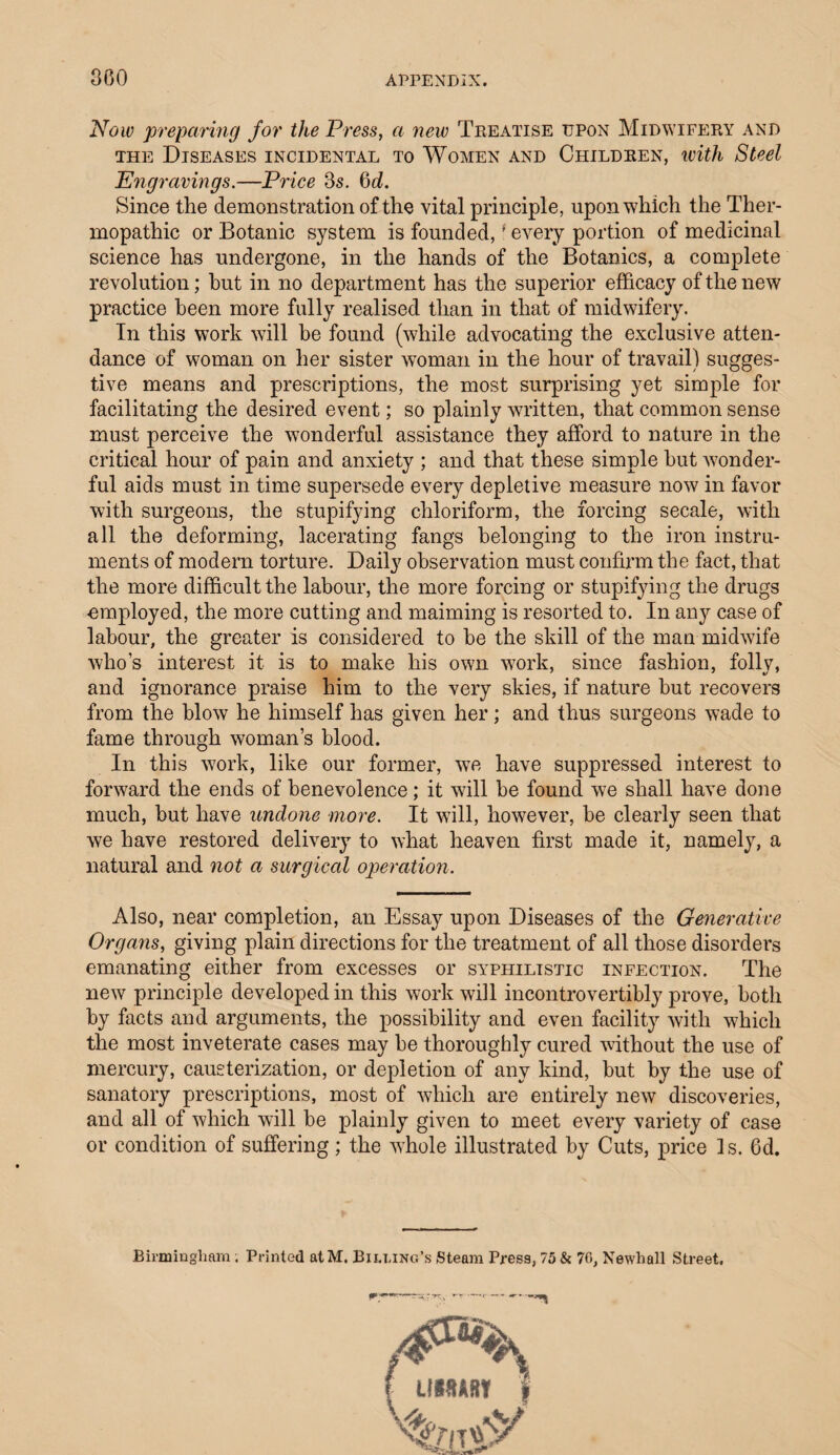 Now preparing for the Press, a new Treatise upon Midwifery and the Diseases incidental to Women and Children, with Steel Engravings.—Price 3s. 6d. Since the demonstration of the vital principle, upon which the Ther- mopathic or Botanic system is founded,f every portion of medicinal science has undergone, in the hands of the Botanies, a complete revolution; hut in no department has the superior efficacy of the new practice been more fully realised than in that of midwifery. In this work will be found (while advocating the exclusive atten¬ dance of woman on her sister woman in the hour of travail) sugges¬ tive means and prescriptions, the most surprising yet simple for facilitating the desired event; so plainly written, that common sense must perceive the wonderful assistance they afford to nature in the critical hour of pain and anxiety ; and that these simple hut wonder¬ ful aids must in time supersede every depletive measure now in favor with surgeons, the stupifying chloriform, the forcing secale, with all the deforming, lacerating fangs belonging to the iron instru¬ ments of modern torture. Daily observation must confirm the fact, that the more difficult the labour, the more forcing or stupifying the drugs employed, the more cutting and maiming is resorted to. In any case of labour, the greater is considered to be the skill of the man midwife who’s interest it is to make his own work, since fashion, folly, and ignorance praise him to the very skies, if nature but recovers from the blow he himself has given her; and thus surgeons wade to fame through woman’s blood. In this work, like our former, we have suppressed interest to forward the ends of benevolence; it will be found we shall have done much, but have undone more. It will, however, be clearly seen that we have restored delivery to what heaven first made it, namely, a natural and not a surgical operation. Also, near completion, an Essay upon Diseases of the Generative Organs, giving plain directions for the treatment of all those disorders emanating either from excesses or syphilistic infection. The new principle developed in this work will incontrovertibly prove, both by facts and arguments, the possibility and even facility with which the most inveterate cases may be thoroughly cured without the use of mercury, cauterization, or depletion of any kind, but by the use of sanatory prescriptions, most of which are entirely new discoveries, and all of which will be plainly given to meet every variety of case or condition of suffering ; the whole illustrated by Cuts, price Is. Gd. Birmingham ; Printed atM. Billing’s Steam Press, 75 & 70, Newhall Street.