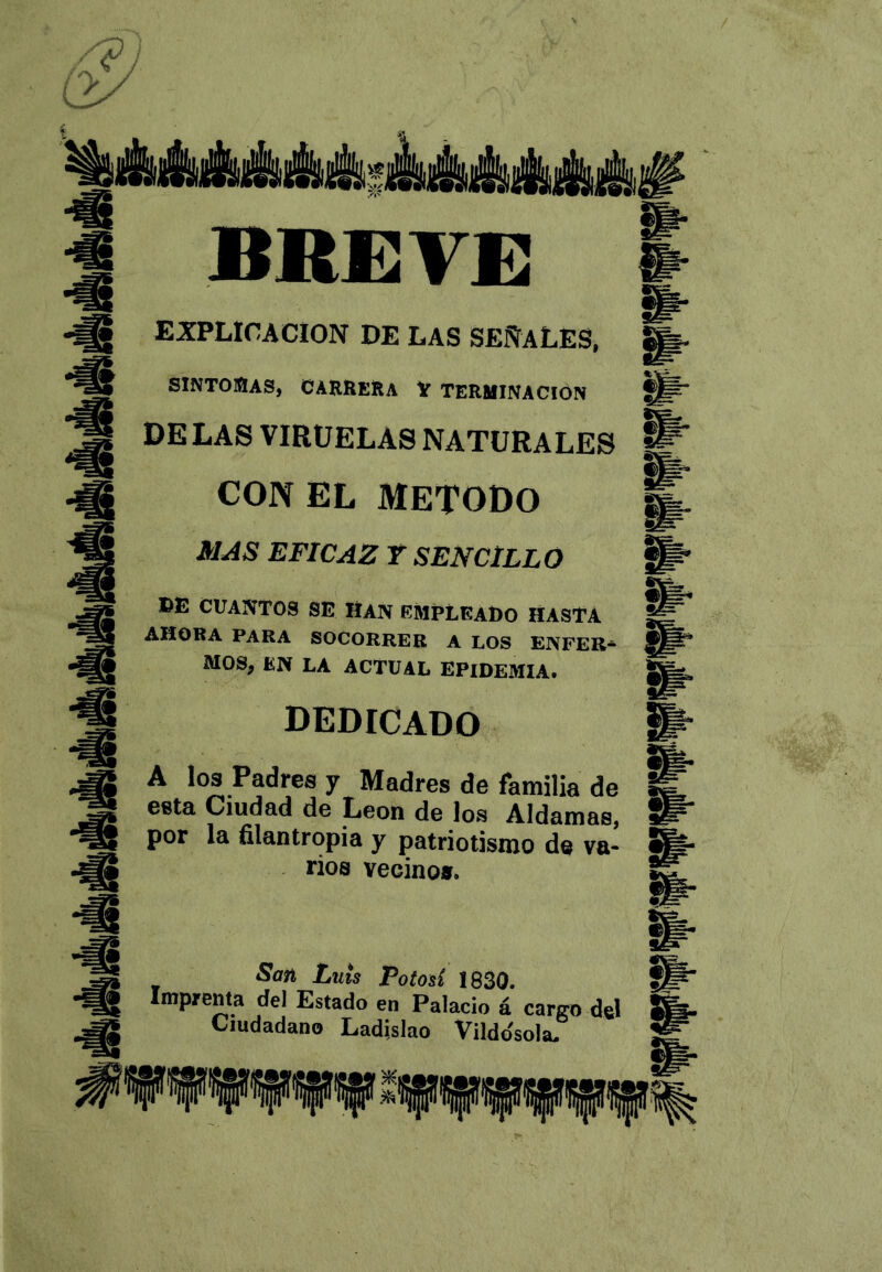 ÉÉáá!tÉái»AMiAát4ii BREYE EXPLICACION DE LAS SEÑALES, SINTO30AS, CARRERA V TERMINACIÓN DE LAS VIRUELAS NATURALES CON EL METODO MAS EFICAZ T SENCILLO »E CUANTOS SE Han empleado hasta AHORA PARA SOCORRER A LOS ENFER- MOS, EN LA ACTUAL EPIDEMIA. dedicado A los Padres y Madres de familia de esta Ciudad de León de los Aldamas, por la filantropía y patriotismo de va- rios vecino». San Luis Potosí 1830. Imprenta del Estado en Palacio á cargo del Ciudadano Ladislao Vildo'sola-