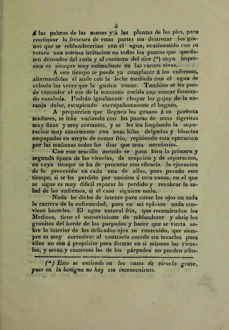 4 las palmas de las manos y á las plantas de los pies, para continuar la frescura de estas partes sin destrocar los gra- nos que se reblandecerían con el agua, ocasionando con su rotura una estens^ irritación en todos los puntos que queda-» sen desnudos del cutiz y al contacto del aire (*) cuya impre- sión es siempre muy estimulante en las carnes vivas, A este tiempo se puede ya complácer á los enfermos^ .alternándoles el atole con la leche mediaida cpn el agua de cebada las veces que la gusten tomar. 'Tan)ít>ien se les pue- de conceder el uso de la manzana cocida c.o|i nzncar forman- do ensalada. Podrán igualmente chupar los gajos ele la na- ranja dulze, escupiendo escrupulosamente .el bagaTO» A proporción que lleguen los granos á su perfecta madurez, se irán vaciando con las punta? de unas tigeritas muy finas y muy corlantes, y se les ira limpiando la supu- ración muy suavemente con unas hilas ' delgadas y blandas empapadas en azeyte de comer frió, repitiendo esta operación por las mañanas todos los dias que sean necesarios. Con este sencillo método se pasa brien la primera y segunda época de Jas viruelas, de' erupción y de supuración, en cuyo tiempo se ha de procurar eon eficacia la ejecución de lo prevenido en cada una de ellas, pues pasado este tiempo, si se ha perdido por omisión ú otra causa, en el que se sigue es muy dificil reparar lo perdido y recobrar ía sa- lud de los enfermos, si el caso siguiere malo. Nada he dicho de intento para curar los ojos en toda la carrera de la enfermedad, pues en mi opinión nada con- viene hacerles. El agua natural fria, que recomiendan los Médicos, tiene el inconviniente de reblandecer y abrir los granitos del borde de los parpados y hacer que se vierta so- bre lo interior de los delicados ojos su contenido, que siem» pre es muy corrosivo: al contrario sujcede sin tocarlos pues ellos no son á proposito para formar en si mismos las virue- las, y secas^ y costrosas las de los párpados no puedan pfen- {*) Esto se entiende en los casos de viruela grave, ynes en la benigna no hay ese inconveniente.