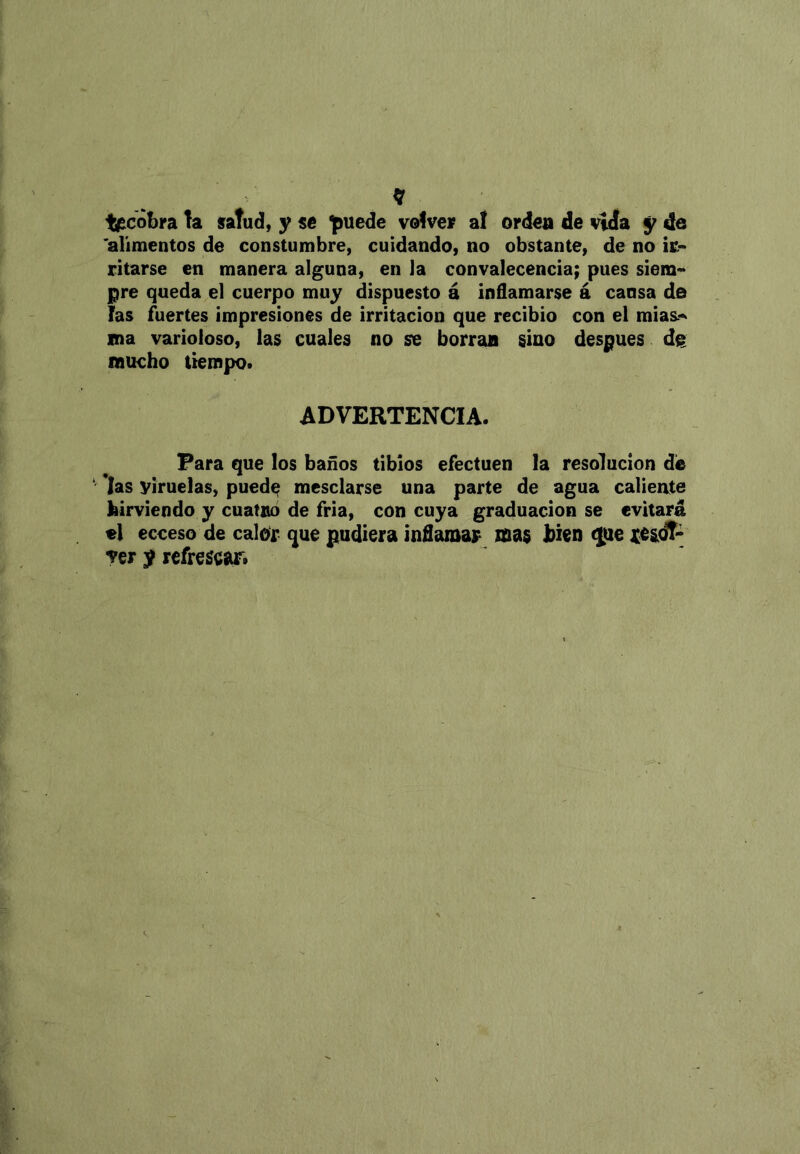 ti^cobrata saTud, yse ^uede vofver at orden de vida y de 'alimentos de constumbre, cuidando, no obstante, de no ir- ritarse en manera alguna, en la convalecencia; pues siem- pre queda el cuerpo muy dispuesto á inflamarse á cansa de fas fuertes impresiones de irritación que recibió con el mias.-^ ma varioloso, las cuales no se borran sino después dg mucho tiempo. ADVERTENCIA. Para que los baños tibios efectúen la resolución dé *Ias viruelas, pued^ mesclarse una parte de agua calieate hirviendo y cuatnó de fría, con cuya graduación se evitará el ecceso de calor que pudiera inflamar mas bien (¡fie ver y refrescar.