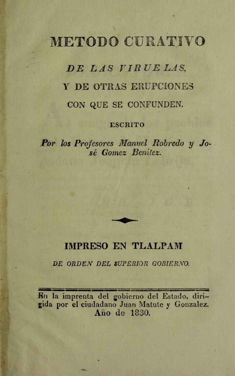 METODO CURATIVO DE LAS VIRUELAS, Y DE OTRAS ERUPCIONES CON QUE SE CONFUNDEN. ESCRITO Por los Projesores Mamtel Robredo y Jo sé Gómez Benitez. IMPRESO EN TLALPAM DE ORDEN’ DEL SUPERIOR GOBIERNO. / Eü la imprenta del gobierno del Estado, diri- gida por el ciudadano Juan Matute y González, Año de 1830.