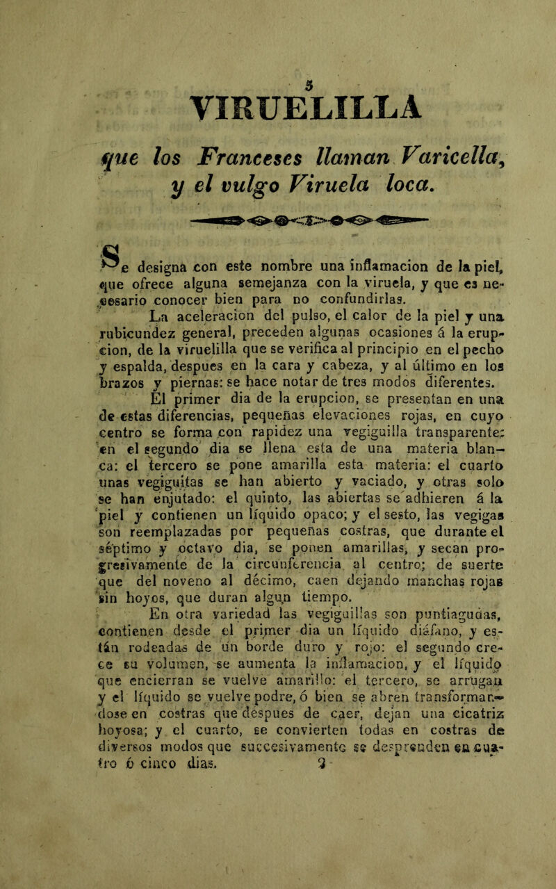 VIRUELILLA que los Franceses llaman Varicella^ y el vulgo Viruela loca. .^e designa con este nombre una inflamación de la piel, «pie ofrece alguna semejanza con la viruela, y que es ne- .eesario conocer bien para no confundirlas. La aceleración del pulso, el calor de la piel j una rubicundez general, preceden algunas ocasiones á la erup^ cion, de la viruelilla que se verifica al principio en el pecho y espalda, después en la cara y cabeza, y al último en los brazos y piernas: se hace notar de tres modos diferentes. El primer dia de la erupción, se presentan en una de estas diferencias, pequeñas elevaciones rojas, en cuyo centro se forma con rapidez una vegiguilla transparente; en el segundo dia se llena esta de una materia blan- ca: el tercero se pone amarilla esta materia: el cuarto unas vegiguitas se han abierto y vaciado, y otras solo se han enjutado: el quinto, las abiertas se adhieren á la 'piel y contienen un líquido opaco; y el sesto, las vegiga» son reemplazadas por pequeñas costras, que durante el séptimo y octavo dia, se ponen amarillas, y secan pro^ gresivamente de la circunferencia al centro; de suerte que del noveno al décimo, caen dejando manchas rojas sin hoyos, que duran algu,n tiempo. En otra variedad las vegigaiüas son puntiagudas, contienen desde el primer dia un líquido diáfiino, y es- tán rodeadas de un borde duro y rojo: el segundo cre- ce su volumen, se aumenta la inflamación, y el líquido que encierran se vuelve amarillo: el tercero, se arrugan y el líquido se vuelve podre, ó bien se abren transforman** (lose en costras que después de caer, dejan una cicatriz hojosa; y el cuarto, se convierten todas en costras de diversos modos que succesivamentc se despríuden eü cua-