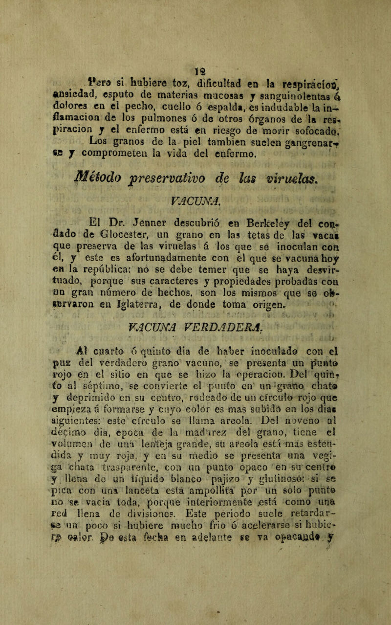 í% si hubiere toz, diftcultad en !a respir¿cío¿j ansiedad, esputo de materias mucosas y sanguinolentas 4 dolores en ci pecho, cuello ó espalda, es indudable la in- flamación de los pulmones ó de otros órganos de la res^ piracioa y el enfermo está en riesgo de morir sofocado. Los granos de la piel también suelen gangrenar-* «je y comprometen la vida del enfermo. ' Método preservativo de las viruelas. VACUjYA, El Dr. Jenner descubrió en Berkeley de! con» dado de Glocester, un grano en las tetas de las vaca« que preserva de las viruelas á los que sé inoculan con el, y este es afortunadamente con el que se vacuna hoy en la república: no se debe temer que se haya desvir- tuado, porque sus caracteres y propiedades probadas coa ün gran numero de hechos, son los mismos que se oh- «Bryaroii en Iglaterra, de donde toma origenr VACUKA VERDADERA, Al cuarto ó quinto dia de haber inoculado con el pus del verdadero grano vacuno, se presenta un jíunto rojo én el sitio en que se hizo la operación. Del quin-? t'o al séptimo, se convierte el punto en’ un grano chato y deprimido en su centro, rodeado de un círculo rojo que empieza á formarse y cuyo colór es mas subido en ios dias siguientes: este'círculo se llama areola. Del noveno al décimo dia, época de la madurez del grano, tiene el volumen de uná lenteja grande, sti areola está mas esten- tlida y muy roja, y en su medio se presenta una vegi- ga chata traspureriíe, con un punto opaco en smcentro y llena de un líquido blanco pajizo y giuíinosó: si se pjca con una lanceta esta ampollitá por un solo punto im se vacia toda, porqué interiormente .está como una red llena de divisiones. Este periodo suele retardar- itó un poc-o si hubiere mucho frió ó acelerarse si hubie- ra Pq esta fecha en adelante se va opacajidf y