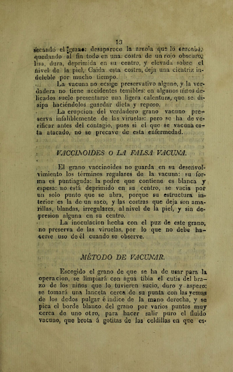 S€canil6 el «graa*-* desaparece la areola que lo ceroauá; quedando al fin todo en una. costra de un rojo obscuro,: lisa, dura, deprimida en su centro, y elevada sobre el nivel de la piel, Gaida esta costra, deja una cicatriz in- deleble por mucho tiempo. La vacuna no ecsige preservativo algún©, y la ver- dadera no tiene accidentes temibles: en algunos niñoá de- licados suele presentarse una ligera calentura, que se di- sipa haciéndolos guardar dieta y reposo. - ^ La erupción del verdadero grano vacuno pre- serva infaliblemente de las viruelas: pero se ha de ve- rificar antes del contagio, pues si el que se vacuna es- ta atacado, no se precave de esta enfermedad. VACCIMIDES O LA FALSA VACUNA. El grano vaccinoides no guarda en su desenvol- vimiento los términos regulares de la vacuna: su for- ma es puntiaguda: la podre que contiene es blanca y espesa: no está deprimido en su centro, se vacia por nn solo punto que se abra, porque su estructura in^ terior es la de un saco, y las costras que deja son ama- rillas, blandas, irregulares, al nivel de la piel, y sin de- presión alguna en su centro. La inoculación hecha con el puz de este grano, no preserva de las viruelas, por lo que no debe ha- berse uso de él cuando se observe. MÉTODO DE VACUNAR Escogido el grano de que se ha de uiar para la Operación, se limpiará con agua tibia el cutis del bra- zo de los ñiños que lo tuvieren sucio, duro y áspero: se tomará una lanceta cerca de su punta con las yemas de los dedos pulgar é indice de la mano derecha, y se pica el borde blanco del grano por varios puntos muy cerca de uno otro, para hacer salir puro el ñuido vacuno, que brota á gotitas de las celdillas en que es-