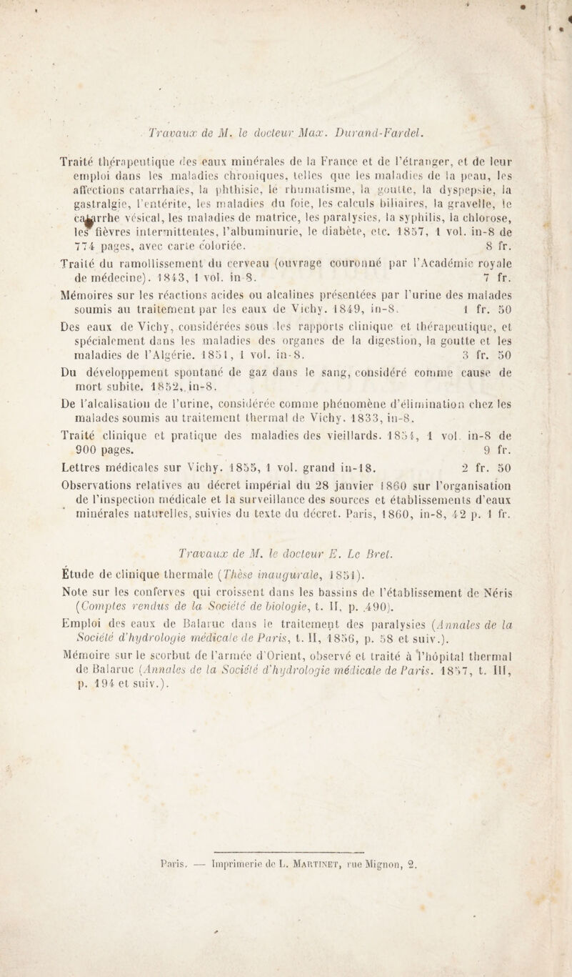 Travaux de M. le ducleur Max. Durand-Fordel. Traité thérapeutique des eaux minérales de la France et de l’étranger, et de leur emploi dans les maladies chroniques, telles que les maladies de la peau, les atïections catarrhales, la phthisie, le rhumatisme, la goutte, la dyspepsie, la gastralgie, l’entérite, les maladies du foie, les calculs biliaires, la gravelle, le ca^rrhe vésical, les maladies de matrice, les paralysies, la syphilis, la chlorose, les fièvres intermittentes, ralburainurie, le diabète, etc. 1857, 1 vol. in-8 de 774 pages, avec cane coloriée. 8 fr. Traité du ramollissement du cerveau (ouvrage couronné par l’Académie royale de médecine). 1843, 1 vol. in 8. 7 fr. Mémoires sur les réactions acides ou alcalines présentées par l’urine des malades soumis au traitement par les eaux de Vichy. 1849, in-8. l fr. 50 Des eaux de Vichy, considérées sous les rapports clinique et thérapeutique, et spécialement dans les maladies des organes de la digestion, la goutte et les maladies de l’Algérie. 1851, 1 vol. in-8. 3 fr. 50 Du développement spontané de gaz dans le sang, considéré comme cause de mort subite. 1852, in-8. De l’alcalisation de l’urine, considérée comine phénomène d’élimination chez les malades soumis au traitement thermal de Vichy. 1833, in-8. Traité clinique et pratique des maladies des vieillards. 1854, 1 vol. in-8 de 900 pages. _ 9 fr. Lettres médicales sur Vichy. 1855, 1 vol. grand iu-18. 2 fr. 50 Observations relatives au décret impérial du 28 janvier 1860 sur l’organisation de l’inspection médicale et la surveillance des sources et établissements d’eaux minérales naturelles, suivies du texte du décret. Paris, 1860, in-8, 42 p. 1 fr. Travaux de M. le docteur E. Le Bret. Etude de clinique thermale {Thèse inaugurale, 1851). Note sur les conferves qui croissent dans les bassins de l’établissement de Néris {Comptes rendus de la Société de biologie, t. 11, p. .490). Emploi des eaux de Balaruc dans le traitement des paralysies {Annales de la Société d’hydrologie médicale de Paris, t. II, 1856, p. 58 et suiv.). Mémoire sur le scorbut de l’armée d’Orieut, observé et traité à Vhôpita! thermal de Balaruc {Annales de la Société d'hydrologie médicale de Paris. 1857, t. III, p. 194 et suiv.).