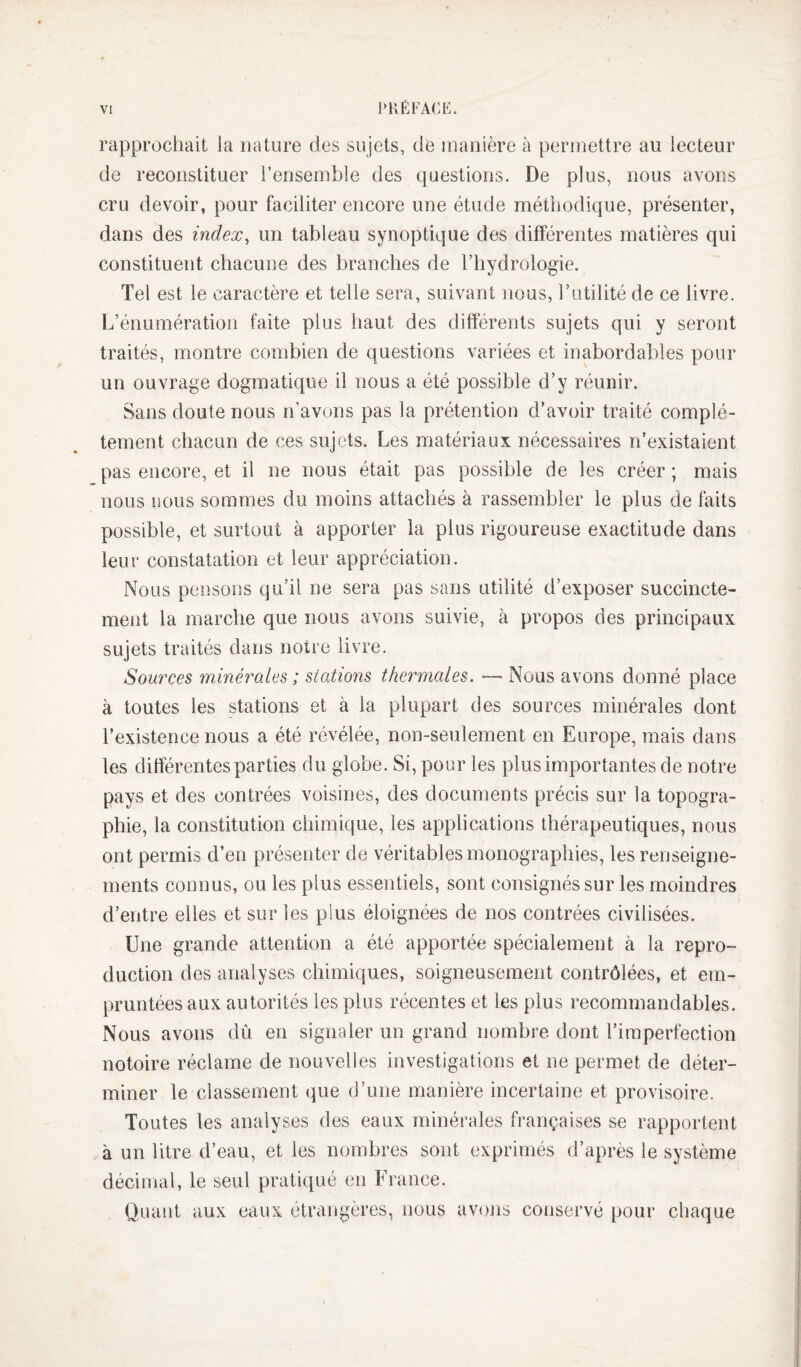 rapprochait la nature des sujets, de manière à permettre au lecteur de reconstituer l’ensemble des questions. De plus, nous avons cru devoir, pour faciliter encore une étude méthodique, présenter, dans des index^ un tableau synoptique des différentes matières qui constituent chacune des branches de l’hydrologie. Tel est le caractère et telle sera, suivant nous, l’utilité de ce livre. L’énumération faite plus haut des différents sujets qui y seront traités, montre combien de questions variées et inabordables pour un ouvrage dogmatique il nous a été possible d’y réunir. Sans doute nous n’avons pas la prétention d’avoir traité complè¬ tement chacun de ces sujets. Les matériaux nécessaires n’existaient pas encore, et il ne nous était pas possible de les créer ; mais nous nous sommes du moins attachés à rassembler le plus de faits possible, et surtout à apporter la plus rigoureuse exactitude dans leur constatation et leur appréciation. Nous pensons qu’il ne sera pas sans utilité d’exposer succincte¬ ment la marche que nous avons suivie, à propos des principaux sujets traités dans notre livre. Sources minérales ; stations thermales. — Nous avons donné place à toutes les stations et à la plupart des sources minérales dont l’existence nous a été révélée, non-seulement en Europe, mais dans les différentes parties du globe. Si, pour les plus importantes de notre pays et des contrées voisines, des documents précis sur la topogra¬ phie, la constitution chimique, les applications thérapeutiques, nous ont permis d’en présenter de véritables monographies, les renseigne¬ ments connus, ou les plus essentiels, sont consignés sur les moindres d’entre elles et sur les plus éloignées de nos contrées civilisées. Une grande attention a été apportée spécialement à la repro¬ duction des analyses chimiques, soigneusement contrôlées, et em¬ pruntées aux autorités les plus récentes et les plus recommandables. Nous avons dû en signaler un grand nombre dont l’imperfection notoire réclame de nouvelles investigations et ne permet de déter¬ miner le classement que d’une manière incertaine et provisoire. Toutes les analyses des eaux minérales françaises se rapportent à un litre d’eau, et les nombres sont exprimés d’après le système décimal, le seul pratiqué en France. Quant aux eaux étrangères, nous avons conservé pour chaque