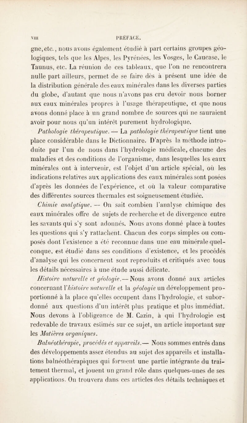 Mil l>i{ÉFACE. gne,etc., nous avons égaîement étudié à part certains groupes géo¬ logiques, tels que les Alpes, les Pyrénées, les Vosges, le Caucase, le Taunus, etc. La réunion de ces tableaux, que l’on ne rencontrera nulle part ailleurs, permet de se faire dès à présent une idée de la distribution générale des eaux minérales dans les diverses parties du globe, d’autant que nous n’avons pas cru devoir nous borner aux eaux minérales propres à l’usage thérapeutique, et que nous avons donné place à un grand nombre de sources qui ne sauraient avoir pour nous qu’un intérêt purement hydrologique. Pathologie thérapeutique. — La pathologie théi^apeutique tient une place considérable dans le Dictionnaire. D’après la méthode intro¬ duite par l’un de nous dans l’hydrologie médicale, chacune des maladies et des conditions de l’organisme, dans lesquelles les eaux minérales ont à intervenir, est l’objet d’un article spécial, où les indications relatives aux applications des eaux minérales sont posées d’après les données de l’expérience, et où la valeur comparative des différentes sources thermales est soigneusement étudiée. Chimie analytique. — On sait combien l’analyse chimique des eaux minérales offre de sujets de recherche et de divergence entre les savants qui s’y sont adonnés. Nous avons donné place à toutes les questions qui s’y rattachent. Chacun des corps simples ou com¬ posés dont l’exislence a été reconnue dans une eau minérale quel¬ conque, est étudié dans ses conditions d’existence, et les procédés d’analyse qui les concernent sont reproduits et critiqués avec tous les détails nécessaires à une étude aussi délicate. Histoire naturelle et géologie.— Nous avons donné aux articles concernant Vhistoire naturelle et la géologie un développement pro¬ portionné à la place qu’elles occupent dans l’hydrologie, et subor¬ donné aux questions d’un intérêt plus pratique et plus immédiat. Nous devons à l’obligeance de M. Cazin, à qui l’hydrologie est redevable de travaux estimés sur ce sujet, un article important sur les Matières organiques. Balnéothérapie, procédés et appareils.— Nous sommes entrés dans des développements assez étendus au sujet des appareils et installa¬ tions balnéothérapiques qui forment une partie intégrante du trai¬ tement thermal, et jouent un grand rôle dans quelques-unes de ses applications. On trouvera dans ces articles des détails techniques et