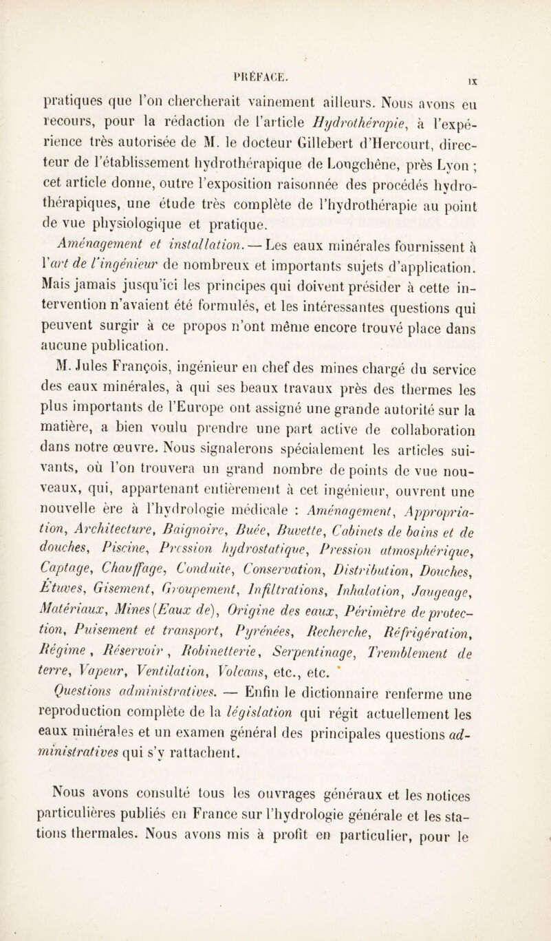 pratiques que l’on clierclierait vainement ailleurs. Nous avons eu recours, pour la rédaction de l’article Hijdrothéropie, à l’expé¬ rience très autorisée de M. le docteur Gillebert d’Hercourt, direc¬ teur de l’établissement hydrothérapique de Longchêne, près Lyon ; cet article donne, outre l’exposition raisonnée des procédés hydro¬ thérapiques, une étude très complète de l’hydrothérapie au point de vue physiologique et pratique. Aménagement et installation. — Les eaux minérales fournissent à Vart de Vingénieur de nombreux et importants sujets d’application. Mais jamais jusqu’ici les principes qui doivent présider à cette in¬ tervention n’avaient été formulés, et les intéressantes questions qui peuvent surgir à ce propos n’ont même encore trouvé place dans aucune publication. M. Jules François, ingénieur en chef des mines chargé du service des eaux minérales, à qui ses beaux travaux près des thermes les plus importants de l’Europe ont assigné une grande autorité sur la matière, a bien voulu prendre une part active de collaboration dans notre œuvre. Nous signalerons spécialement les articles sui¬ vants, où l’on trouvera un grand nombre de points de vue nou¬ veaux, qui, appartenant entièrement à cet ingénieur, ouvrent une nouvelle ère à l’hydrologie médicale : Aménagement, Appropria¬ tion, Architecture, Baignoire, Buée, Buvette, Cabinets de bains et de douches. Piscine, Pression hydrostatique. Pression atmosphéricque, Captage, Chauffage, Conduite, Conservation, Distribution, Douches^ Etuves, Gisement, Groupement, Infiltrations, Inhalation, Jaugeage, Matériaux, Mines [Eaux de). Origine des eaux. Périmètre de protec¬ tion, Puisement et transport, Pyrénées, Becherche, Réfrigération, Régime , Réservoir , Robinetterie, Seipentinage, Tremblement de terre, Vapeur, Ventilation, Volcans, etc., etc. Questions administratives. — Enfin le dictionnaire renferme une reproduction complète de la législation qui régit actuellement les eaux minérales et un examen général des principales questions ad¬ ministratives qui s’y rattachent. Nous avons consulté tous les ouvrages généraux et les notices particulières publiés en France sur l’hydrologie générale et les sta¬ tions thermales. Nous avons mis à profit en particulier, pour le