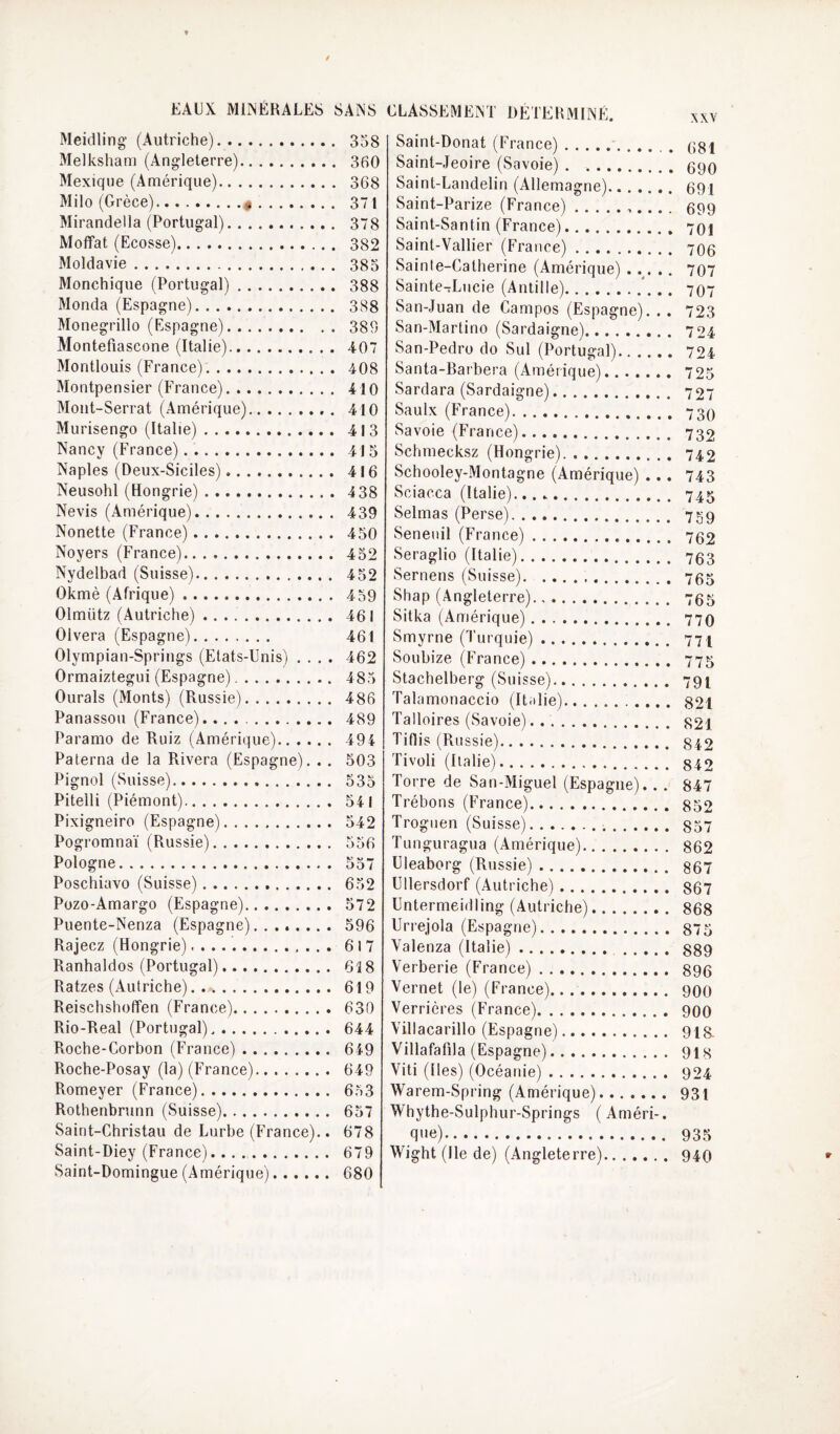 EAUX MINERALES SANS Meidling (Autriche). . 358 Melksham (Angleterre). Mexique (Amérique). . 368 Milo (Grèce).«. Mirandella (Portugal). Moffat (Ecosse). Moldavie. Monchique (Portugal). . 388 Monda (Espagne). Monegrillo (Espagne). . 389 Montefiascone (Italie). Montlouis (France). Montpensier (France). Mont-Serrat (Amérique). Murisengo (Italie). Nancy (France). Naples (Deux-Siciles). Neusohl (Hongrie). Nevis (Amérique). Nonette (France). Noyers (France). Nydelbad (Suisse). . 452 Okmè (Afrique). Olmütz (Autriche). . 461 Olvera (Espagne). 461 Olympian-Springs (Etats-Unis) . . . . 462 Ormaiztegui (Espagne). . 485 Ourals (Monts) (Russie). . 486 Panassoii (France)... . 489 Paramo de Ruiz (Amérique). . 494 Paterna de la Rivera (Espagne). . . 503 Pignol (Suisse). . 535 Pitelli (Piémont). . 54 1 Pixigneiro (Espagne). . 542 Pogromnaï (Russie). v ik.’ r» . 006 Pologne. . 557 Poschiavo (Suisse). . 652 Pozo-Amargo (Espagne). . 572 Puente-Nenza (Espagne). ...... . 596 Rajecz (Hongrie). . 617 Ranhaldos (Portugal). 618 Ratzes (Autriche). . 619 Reischshoffen (France). . 630 Rio-Real (Portugal). 644 Roche-Corbon (France) . 649 Roche-Posay (la) (France). 649 Ptomeyer (France). 653 Rothenbrunn (Suisse). 657 Saint-Christau de Lurbe (France). 678 Saint-Diey (France). 679 Saint-Domingue (Amérique). 680 ;LA8SEME^T DETEHMIINE. ^xv Saint-Donat (France).. (jgi Saint-Jeoire (Savoie).ggQ Saint-Landelin (Allemagne). 69| Saint-Parize (France).,... . 699 Saint-Santin (France). 701 Saint-Vallier (France). 706 Sainte-Catherine (Amérique) ..... 707 Sainte-Lucie (Antille).*. .. 797 San-Juan de Campos (Espagne). . . 723 San-Martino (Sardaigne). 724 San-Pedro do Sul (Portugal). 724 Santa-Barhera (Amérique). 725 Sardara (Sardaigne). 727 Saulx (France).. 739 Savoie (France). 732 Schmecksz (Hongrie). 742 Schooley-Montagne (Amérique) ... 743 Sciacca (Italie). 745 Selmas (Perse). 739 Senenil (France). 792 Seraglio (Italie). 753 Sernens (Suisse). 755 Shap (Angleterre). 755 Sitka (Amérique). 779 Smyrne (Turquie). 771 Souhize (France). 775 Stachelberg (Suisse). 791 Talamonaccio (It.ilie). 821 Talloires (Savoie). 821 Tiflis (Russie). 342 Tivoli (Italie). 342 Torre de San-Miguel (Espagne). . . 847 Trébons (France). 852 Troguen (Suisse). 837 Tunguragua (Amérique). 862 üleaborg (Russie). 867 Ullersdorf (Autriche). 867 Untermeidling (Autriche). 868 Urrejola (Espagne). 875 Valenza (Italie). 889 Verberie (France). 896 Vernet (le) (France).. .. 999 Verrières (France). 999 Villacarillo (Espagne). 9i& Villafafila (Espagne). 913 Viti (Iles) (Océanie). 924 Warem-Spring (Amérique). 93i Whythe-Sulphur-Springs ( Améri-. q'ie). 935 Wight (Ile de) (Angleterre). 949