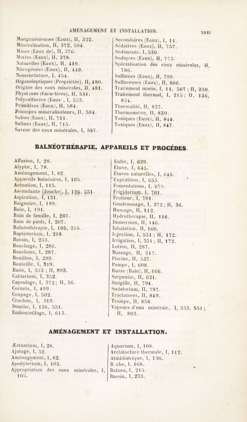 AMÉNAGEMENT ÈT INSTALLATION. Manganésieniies (Eaux), II, 322. Minéralisation, II, 372, 584. Mines (Eaux de), II, 376. Mixtes (Eaux), II, 378. Naturelles (Eaux), II, 419. Nitrog’énées (Eaux), II, 449. Nomenclature, I, 434. Organoleptiques (Propriétés), II, 480. Origine des eaux minérales, II, 481. Physiijues (Caractères), II, 531. Polysulfurées (Eaux', I, 523. Primitives (Eaux), II, 584. Piincipes minéralisateurs, II, 584. Salées (Eaux), II, 711. Salines (Eaux), II, 7 15. Saveur des eaux minérales, I, 587. Secondaires (Eaux), I, 14. Sédatives (Eaux), II, 757. Sédiments, I, 530. Sodiqiies (Eaux), II, 773. Spécialisation des eaux minérales. If, 786. Sulfatées (Eaux), II, 799. Sulfureuses (Eaux), II, 806. Traüement marin, I, 14, 567 ; II, 330. Traitement thermal, I, 215; II, 136, 834. Thermalité, II, 837. Thermomèire, II, 839. Toniques (Eaux), II, 844. Toxiques (Eaux), II, 847. BALNÉOTHERAPIE, APPAREILS ET PROCEDES. Affusion, I, 28. Alyptæ, I, 78. Aménagement, I, 82. Appareils balnéaires, I, 105. Arénation, I, 115. Ascendante (4,ouche), |, 126, 551. Aspiration, I, 131. Baignoire, I, 189. Bain, I, 191. Bain de famille, I, 207. Bain de pieds, I, 207. Balnéothérapie, I, 105,215. Baptisterium, I, 218. Bassin, I, 233. Bouchage, I, 286. Bouchons, I, 287. Bouillon, I, 299. Bouteille, 1, .319. Buée, I, 333 ; II, 893. Caldarium, I, 352. Capsulage, I, 372; II, 36. Cornets, I, 499. Coupage, I, 502. Cruchon, 1, 319. Douche, I, 126, 551. Embouteillage, I, 613. Enfer, 1, 629. Étuve, I, 645. Étuves naturelles, I, 645. Expédition, I, 655. * Fomentations, I, 679. Frigidarium, I, 701. Frotteur, I, 701. Goudronnage, I, 372 ; II, 36. Humage, II, 112. Hydrothérapie, II, 116. Immersion, II, 146. Inhalation, II, 160. Injection, I, 551 ; II, 172. Irrigation, I, 551 ; II, 17 2. Lotion, II, 287. Massage, II, 34 2. Piscine, II, 537. Pompe, I, 608. Russe (Bain), II, 666. Serpentin, II, 621. Strigille, II, 794. Sudatorium, II, 797. Tractatores, II, 849. Trompe, II, 858. Vapeurs d’eau minérale, I, 333, 551 ; II, 893. , AMÉNAGEMENT ET INSTALLATION. Æstuarium, I, 28. Ajutage, I, 52. Aménagement, I, 82. Apodyterium, I, 103. Appropriation des eaux minérales. 105. I, Aquarium, I, 108. Architecture thermale, I, 112. Atmidiatrique, I, 136. B che, I, 168. Balnea, 1, 215. Bassin, I, 233.