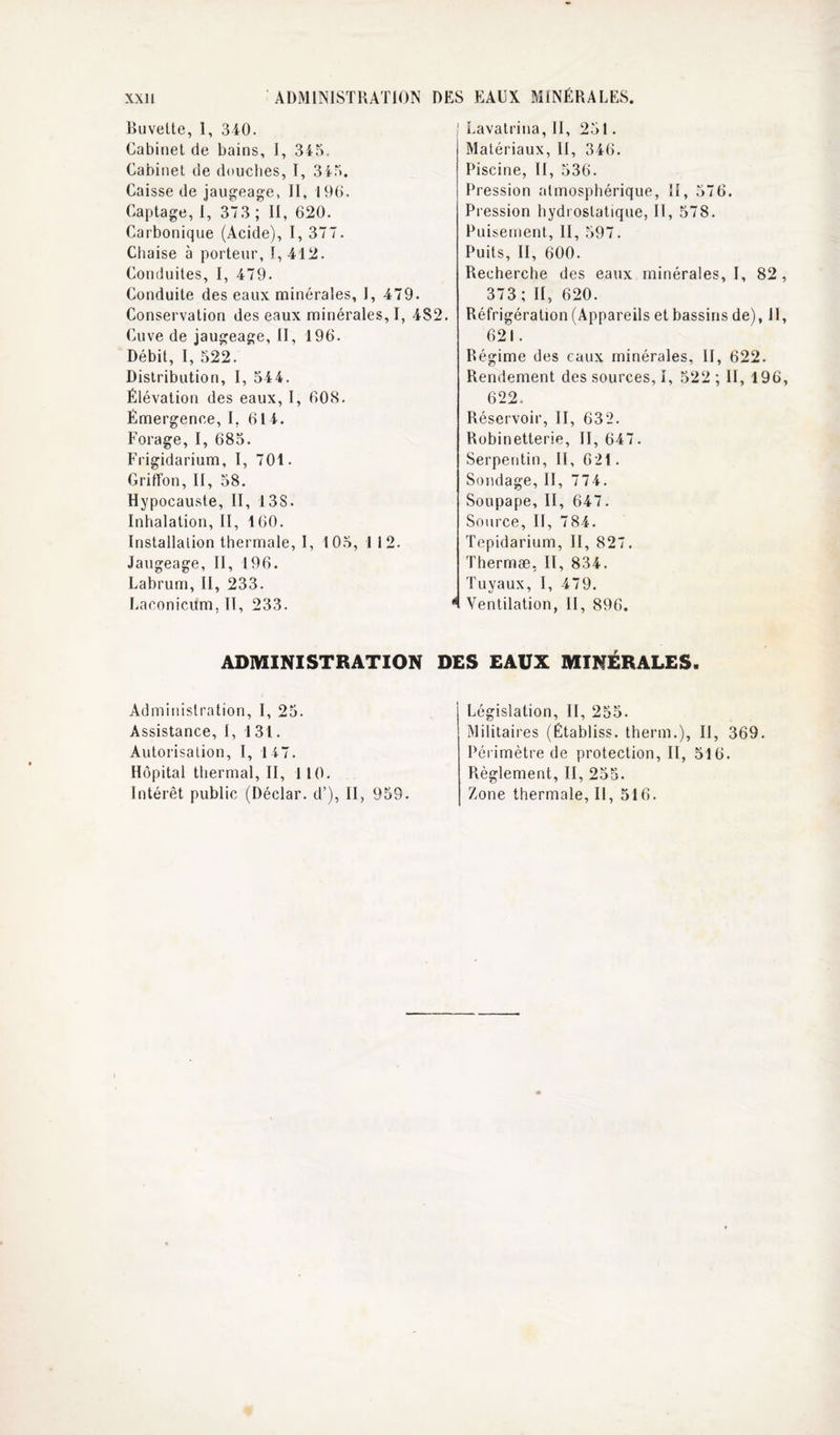 XXll ADMINISTRATION DES .EAUX MINÉRALES, Buvette, 1, 340. Cabinet de bains, I, 345. Cabinet de douches, I, 345. Caisse de jaugeage, II, 190. Captage,!, 373 ; II, 620. Carbonique (Acide), I, 377. Cliaise à porteur, 1,412. Conduites, I, 479. Conduite des eaux minérales, I, 479. Conservation des eaux minérales, I, 4S2. Cuve de jaugeage, II, 196. Débit, I, 522. Distribution, I, 54 4. Élévation des eaux, 1, 60S. Émergence, I, 614. Forage, I, 685. Frigidarium, I, 701. Griffon, II, 58. Hypocauste, II, 13S. Inhalation, II, 160. Installation thermale, I, 105, 1 12. Jaugeage, II, 196. Labrum, II, 233. Laconicum, II, 233. ADMINISTRATION D Administration, I, 25. Assistance, I, 1 31. Autorisation, I, 147. Hôpital thermal, II, 1 10. Intérêt public (Déclar. d’), II, 959. Lavatrina, 11, 251. Matériaux, II, 346. Piscine, II, 536. Pression atmosphérique, H, 576. Pression hydrostatique, II, 578. Puisement, II, 597. Puits, II, 600. Recherche des eaux minérales, I, 82 , 373; H, 620. Réfrigération (Appareils et bassins de), 11, 621. Régime des eaux minérales, II, 622. Rendement des sources, I, 522 ; II, 196, 622. Réservoir, II, 632. Robinetterie, II, 647. Serpentin, II, 621. Sondage, II, 774. Soupape, II, 647. Source, II, 784. Tepidarium, II, 827. Thermæ, II, 834. Tuyaux, I, 479. Ventilation, II, 896. ;s EAUX MINÉRALES. Législation, II, 255. Militaires (Établiss. therm.). Il, 369. Périmètre de protection, II, 516. Règlement, II, 253. Zone thermale. II, 516.