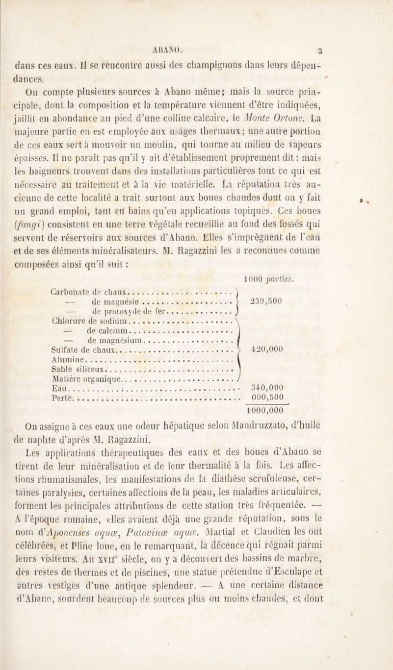 dans ces eaux. Il se rencontre aussi des champignons dans leurs dépen¬ dances. On compte plusieurs sources à Abano même; mais la source prin¬ cipale, dont la composition et la température viennent d’être indiquées, jaillit en abondance au pied d’une colline calcaire, le Monte Ortone. La majeure partie en est employée aux usages thermaux; une autre porlioii de ces eaux sert à mouvoir un inoulin, qui tourne au milieu de vapeurs épaisses. îl ne paraît pas qu’il y ait d’établissement proprement dit : mais les baigneurs trouvent dans des installations particulières tout ce qui est nécessaire au traitement et à la vie matérielle. La réputation très an¬ cienne de cette localité a trait surtout aux boues chaudes dont on y fait un grand emploi, tant en bains qu’en applications topiques. Ces boues (fangi) consistent en une terre végétale recueillie au fond des fossés qui servent de réservoirs aux sources d’Abano. Elles s’imprègnent de l’eau et de ses éléments minéralisateurs. M. Ragazzini les a reconnues comme composées ainsi qu’il suit : 1000 parlies. Goi i3ono.tc (ic cliâiix ••b*»*©»*-»-*-*»®-»*** i — de magnésie.> — de protoxyde de fer.». j Chlorure de sodium. \ — HppRlpiiim. 239,500 i rlp ma.cynpciiiim ...i 1 SiilfalB dfi chïiux.. • . • • ^ 420,000 i Alumine.| Sahlfi silironx. . IVTafiprp nr.cranînnp . ... 1 Eau.;... Perte. . 340,000 . 000,500 1000,000 On assigne à ces eaux une odeur hépatique selon Mandruzzato, d’huile de naphte d’après M. îlagazzini. Les applications thérapeutiques des eaux et des boues d’Abano se tirent de leur minéralisation et de leur thermalité à la fois. Les affec¬ tions rhumatismales, les manifestations de la diathèse scrofuleuse, cer¬ taines paralysies, certaines affections de la peau, les maladies articulaires, forment les principales attributions de cette station très iréquentée. — A l’époque romaine, elles avaient déjà une grande réputation, sous le nom A'ponenses aquœ^ Patavinæ aquœ, Martial et Claudien les ont célébrées, et Pline loue, en le remarc{uant, la décence c{ui régnait parmi leurs visiteurs. Au xvii siècle, on y a découvert des bassins de marbre, des restes de thermes et de piscines, mte statue prétendue d’Esculape et autres vestiges d’une antique splendeur, — A une certaine distance d’Abano, sourdent beaucoup de sources plus ou moins chaudes, et dont