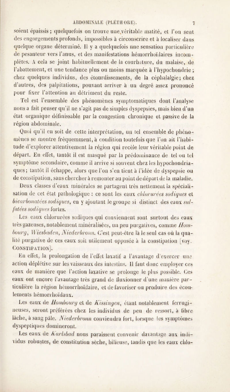 soient épaissis; quelquefois on trouve unejéritable matité, et l’on sent des engorgements profonds, impossibles à circonscrire et à localiser dans quelque organe déterminé. Il y a quelquefois une sensation particulière de pesanteur vers l’anus, et des manifestations hémorrhoïdaires incom¬ plètes. A cela se joint habituellement de la courbature, du malaise, de l’abattement, et une tendance plus ou moins marquée à rhypochondrie ; chez quelques individus, des étourdissements, de la céphalalgie; chez d’autres, des palpitations, pouvant arriver à un degré assez prononcé pour fixer l’attention au détriment du reste. Tel est rensemble des phénomènes symptomatiques dont l’analyse nous a fait penser qu’il ne s’agit pas de simples dyspepsies, mais bien d’un état organique définissable par la congestion chronique et passive de la région abdominale. Quoi qu’il en soit de cette interprétation, un tel ensemble de phéno¬ mènes se montre fréquemment, à condition toutefois que l’on ait l’habi¬ tude d’explorer attentivement la région qui recèle leur véritable point de départ. En effet, tantôt il est masqué par la prédominance de tel ou tel symptôme secondaire, comme il arrive si souvent chez les hypochondria- qiies; tantôt il échappe, alors que l’on s’en tient à l’idée de dyspepsie ou de constipation, sans chercher à remonter au point de départ de la maladie. Deux classes d’eaux minérales se partagent très nettement la spéciali¬ sation de cet état pathologique : ce sont les eaux chlorurées sodiques et bicarbonatées sadiques, en y ajoutant le groupe si distinct des eaux sul¬ fatées sodiques fortes. Les eaux chlorurées sodiques qui conviennent sont surtout des eaux très gazeuses, notablement minéralisées, un peu purgatives, comme Ham¬ bourg, mesbaden, iSiederbronn. C’est peut-être là le seul cas où la qua¬ lité purgative de ces eaux soit utilement opposée à la constipation [voy, COiNSTlPATIOiN]. En effet, la prolongation de l’effet laxatif a l’avantage d'exercer une action déplétive sur les vaisseaux des intestins. Il faut donc employer ces eaux de manière que l’action laxative se prolonge le plus possible. Ces eaux ont encore l’avantage très grand de lluxionner d’une manière par¬ ticulière la région hémorrhoïdaire, et de favoriser ou produire des écou¬ lements hémorrhoïdaux. Les eaux de Hambourg et de Kissingen, étant notablement ferrugi- lâclie, à sang pâle. Niederbronn conviendra fort, lorsque les symptômes dyspeptiques domineront. Les eaux de harlsbad nous paraissent convenir davantage aux indi¬ vidus robustes, de constitution sèche, bilieuse, tandis que les eaux chlo-