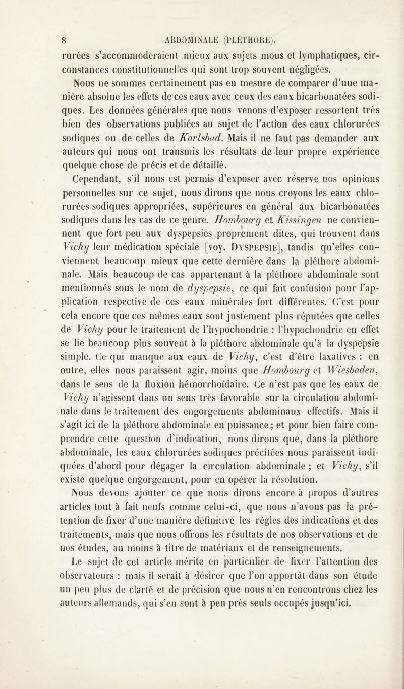 rurées s’accommoderaient mieux aux sujets mous et lymphatiques, cir¬ constances constitutionnelles qui sont trop souvent négligées. INous ne sommes certainement pas en mesure dé comparer d’une ma¬ nière absolue les effets de ces eaux avec ceux des eaux bicarbonatées sodi- ques. Les données générales que nous venons d’exposer ressortent très bien des observations publiées au sujet de l’action des eaux chlorurées sodiques ou de celles de Karlsbad. Mais il ne faut pas demander aux auteurs qui nous ont transniis les résultats de leur propre expérience quelque chose de précis et de détaillé. Cependant, s'il nous est permis d’exposer avec réserve nos opinions personnelles sur ce sujet, nous dirons que nous croyons les eaux chlo¬ rurées sodiques appropriées, supérieures en général aux bicarbonatées sodiques dans les cas de ce genre. Ilombourg et Kissingen ne convien¬ nent que fort peu aux dyspepsies proprement dites, qui trouvent dans Vichy leur médication spéciale [voy. Dyspepsie], tandis qu’elles con¬ viennent beaucoup mieux que cette dernière dans la pléthore abdomi¬ nale. Mais beaucoup de cas appartenant à la pléthore abdominale sont mentionnés sous le nom de dyspepsie^ ce qui fait confusion pour l’ap¬ plication respective de ces eaux minérales fort différentes. C’est pour cela encore que ces mêmes eaux sont justement plus réputées que celles de Vichy pour le traitement de l’hypochondrie : rhypochondrie en effet se lie beaucoup plus souvent à la pléthore abdominale qu’à la dyspepsie simple. Ce qui manque aux eaux de Vichy, c’est d’être laxatives : en outre, elles nous paraissent agir, moins que Hombourg c\. Wie^baden, dans le sens de la fluxion hémorrhoïdaire. Ce n’est pas que les eaux de Vichy n’agissent dans un sens très favorable sur la circulation abdomi¬ nale dans le traitement des engorgements abdominaux effectifs. Mais il s’agit ici de la pléthore abdominale en puissance; et pour bien faire com¬ prendre celle queslion d’indication, nous dirons que, dans la pléthore abdominale, les eaux chlorurées sodiques précitées nous paraissent indi¬ quées d’abord pour dégager la circulation abdominale ; et Vichy, s’il existe quelque engorgement, pour en opérer la résolution. Nous devons ajouter ce que nous dirons encore à propos d’autres articles tout à fait neufs comme celui-ci, que nous n’avons pas la pré¬ tention de fixer d’une manière définitive les règles des indications et des traitements, mais que nous offrons les résultats de nos observations et de nos études, au moins à titre de matériaux et de renseignements. Le sujet de cet article mérite en particulier de fixer l’attention des observateurs : mais il serait à désirer que l’on apportât dans son étude un peu plus de clarté et de précision que nous n’en rencontrons chez les auteurs allemands, qui s’en sont à peu près seuls occupés jusqu’ici.